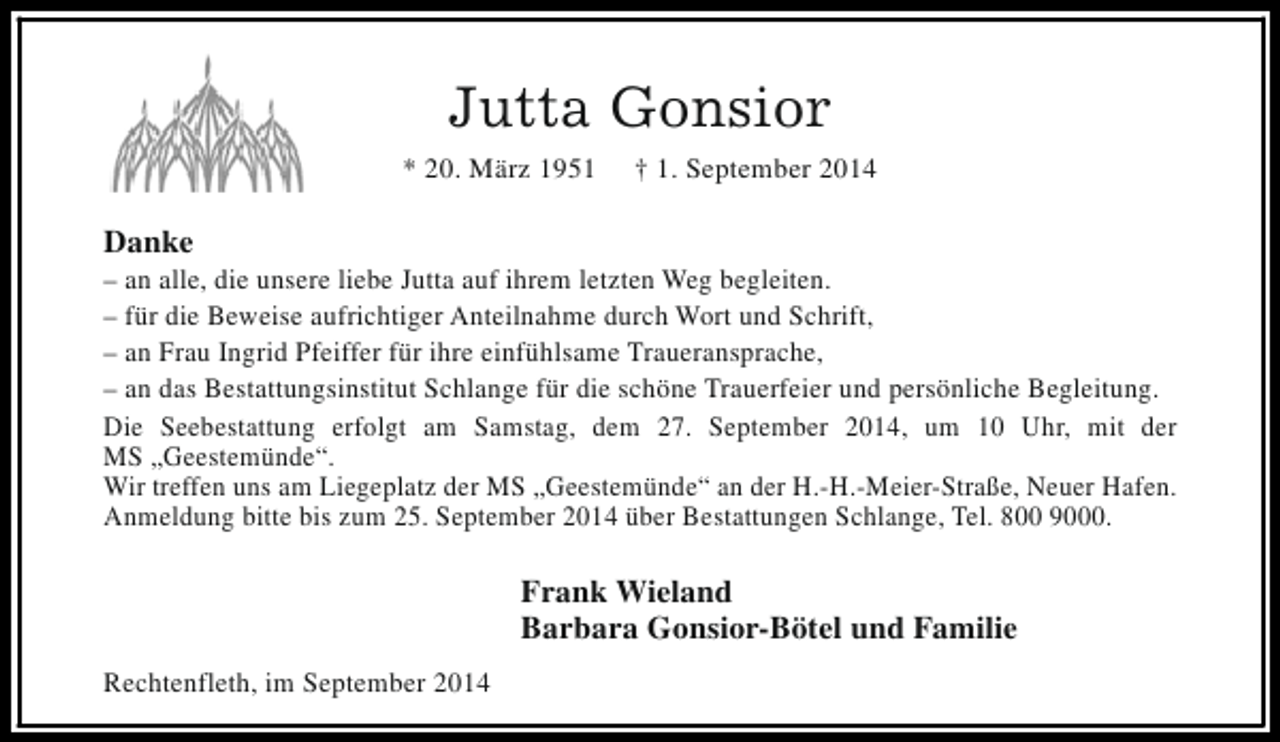 <p>Jutta Gonsior<br />* 20. März 1951</p><p>† 1. September 2014</p><p>Danke</p><p>– an alle, die unsere liebe Jutta auf ihrem letzten Weg begleiten.<br />– für die Beweise aufrichtiger Anteilnahme durch Wort und Schrift,<br />– an Frau Ingrid Pfeiffer für ihre einfühlsame Traueransprache,<br />– an das Bestattungsinstitut Schlange für die schöne Trauerfeier und persönliche Begleitung.<br />Die Seebestattung erfolgt am Samstag, dem 27. September 2014, um 10 Uhr, mit der<br />MS „Geestemünde“.<br />Wir treffen uns am Liegeplatz der MS „Geestemünde“ an der H.-H.-Meier-Straße, Neuer Hafen.<br />Anmeldung bitte bis zum 25. September 2014 über Bestattungen Schlange, Tel. 800 9000.</p><p>Frank Wieland<br />Barbara Gonsior-Bötel und Familie<br />Rechtenfleth, im September 2014</p>
