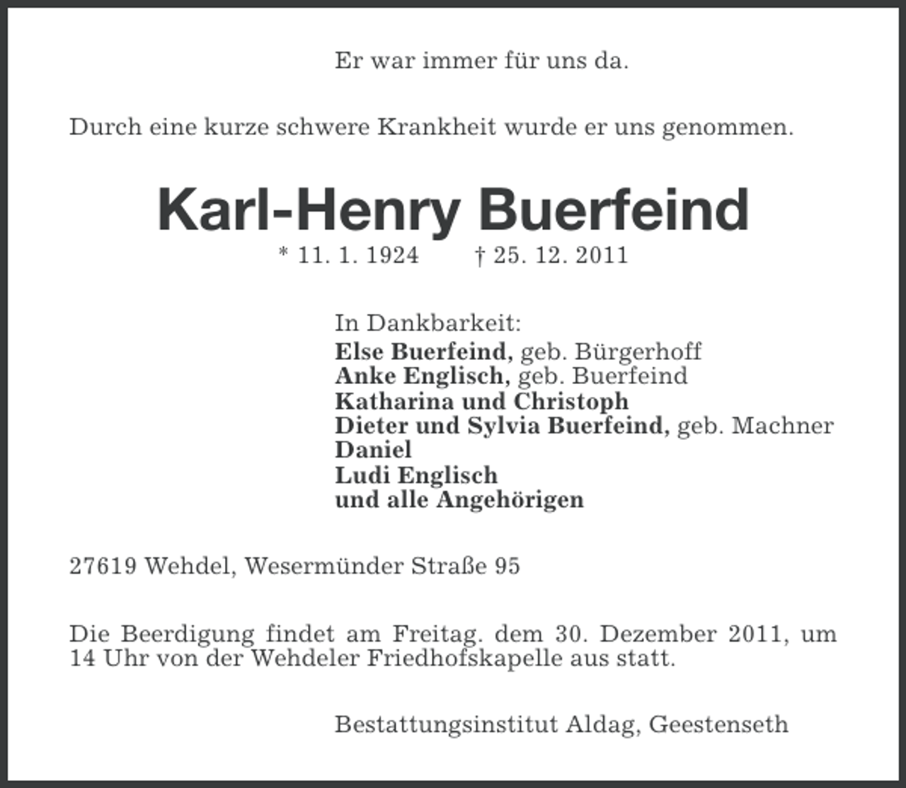 <p>Er war immer für uns da.<br />Durch eine kurze schwere Krankheit wurde er uns genommen.</p>
<p>Karl-Henry Buerfeind<br />* 11. 1. 1924</p>
<p>† 25. 12. 2011</p>
<p>In Dankbarkeit:<br />Else Buerfeind, geb. Bürgerhoff<br />Anke Englisch, geb. Buerfeind<br />Katharina und Christoph<br />Dieter und Sylvia Buerfeind, geb. Machner<br />Daniel<br />Ludi Englisch<br />und alle Angehörigen<br />27619 Wehdel, Wesermünder Straße 95<br />Die Beerdigung findet am Freitag. dem 30. Dezember 2011, um<br />14 Uhr von der Wehdeler Friedhofskapelle aus statt.<br />Bestattungsinstitut Aldag, Geestenseth</p>