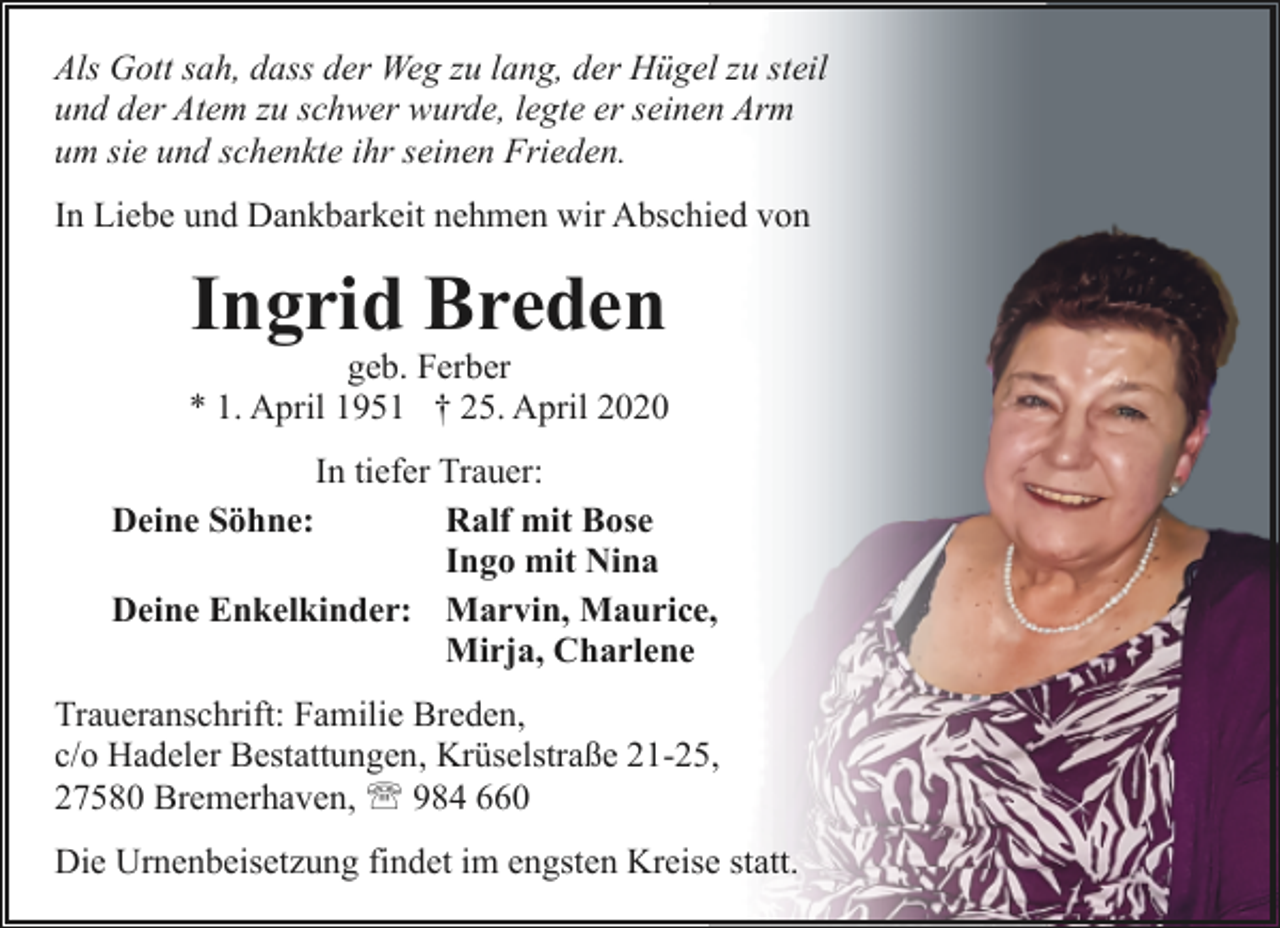 <p>Als Gott sah, dass der Weg zu lang, der Hügel zu steil<br />und der Atem zu schwer wurde, legte er seinen Arm<br />um sie und schenkte ihr seinen Frieden.<br />In Liebe und Dankbarkeit nehmen wir Abschied von</p><p>Ingrid Breden</p><p>geb. Ferber<br />* 1. April 1951 † 25. April 2020<br />In tiefer Trauer:<br />Deine Söhne:<br />Ralf mit Bose<br />Ingo mit Nina<br />Deine Enkelkinder: Marvin, Maurice,<br />Mirja, Charlene<br />Traueranschrift: Familie Breden,<br />c/o Hadeler Bestattungen, Krüselstraße 21-25,<br />27580 Bremerhaven, ' 984 660<br />Die Urnenbeisetzung findet im engsten Kreise statt.</p>