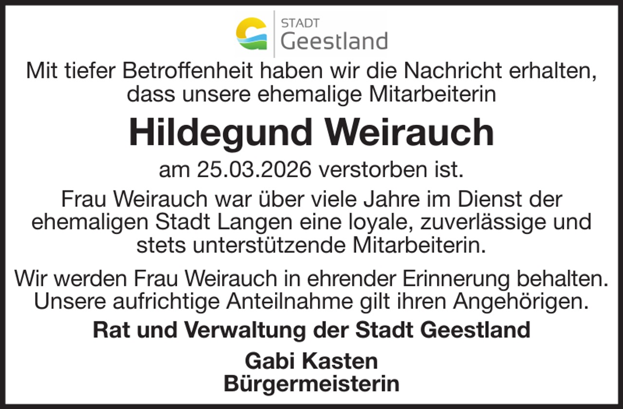 <p>Mit tiefer Betroffenheit haben wir die Nachricht erhalten,<br />dass unsere ehemalige Mitarbeiterin</p><p>Hildegund Weirauch<br />am 25.03.2026 verstorben ist.<br />Frau Weirauch war über viele Jahre im Dienst der<br />ehemaligen Stadt Langen eine loyale, zuverlässige und<br />stets unterstützende Mitarbeiterin.<br />Wir werden Frau Weirauch in ehrender Erinnerung behalten.<br />Unsere aufrichtige Anteilnahme gilt ihren Angehörigen.<br />Rat und Verwaltung der Stadt Geestland<br />Gabi Kasten<br />Bürgermeisterin</p>