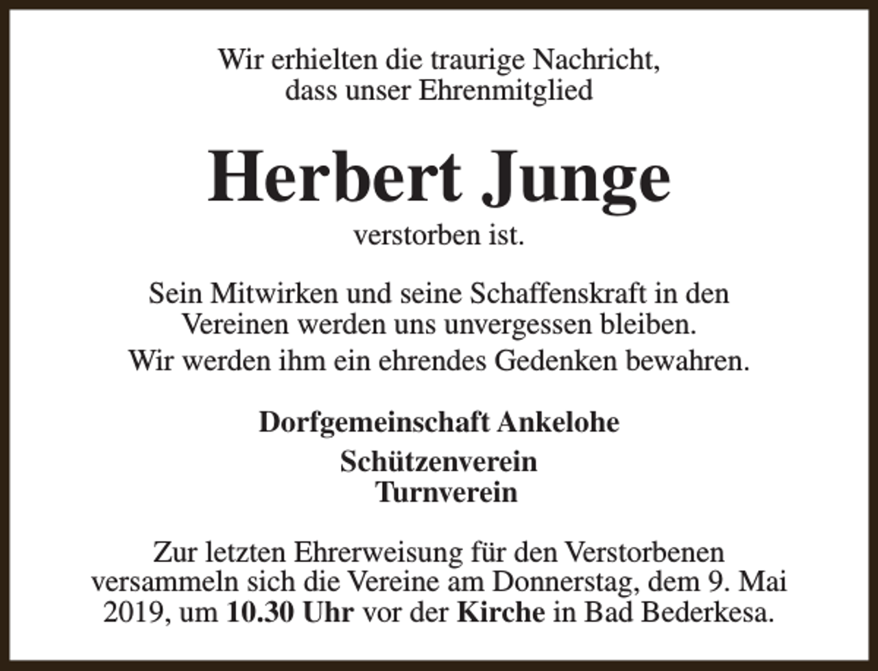 <p>Wir erhielten die traurige Nachricht,<br />dass unser Ehrenmitglied</p><p>Herbert Junge<br />verstorben ist.</p><p>Sein Mitwirken und seine Schaffenskraft in den<br />Vereinen werden uns unvergessen bleiben.<br />Wir werden ihm ein ehrendes Gedenken bewahren.<br />Dorfgemeinschaft Ankelohe<br />Schützenverein<br />Turnverein<br />Zur letzten Ehrerweisung für den Verstorbenen<br />versammeln sich die Vereine am Donnerstag, dem 9. Mai<br />2019, um 10.30 Uhr vor der Kirche in Bad Bederkesa.</p>