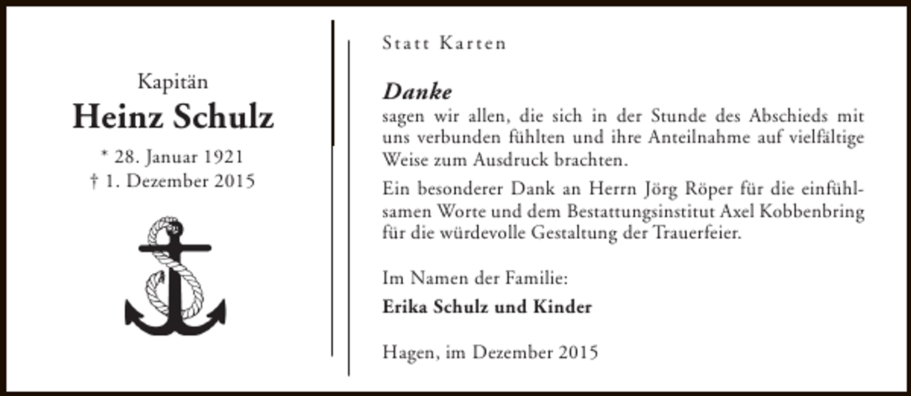 <p>St a t t K a r t e n</p><p>Kapitän</p><p>Heinz Schulz<br />* 28. Januar 1921<br />† 1. Dezember 2015</p><p>Danke</p><p>sagen wir allen, die sich in der Stunde des Abschieds mit<br />uns verbunden fühlten und ihre Anteilnahme auf vielfältige<br />Weise zum Ausdruck brachten.<br />Ein besonderer Dank an Herrn Jörg Röper für die einfühlsamen Worte und dem Bestattungsinstitut Axel Kobbenbring<br />für die würdevolle Gestaltung der Trauerfeier.<br />Im Namen der Familie:<br />Erika Schulz und Kinder<br />Hagen, im Dezember 2015</p>