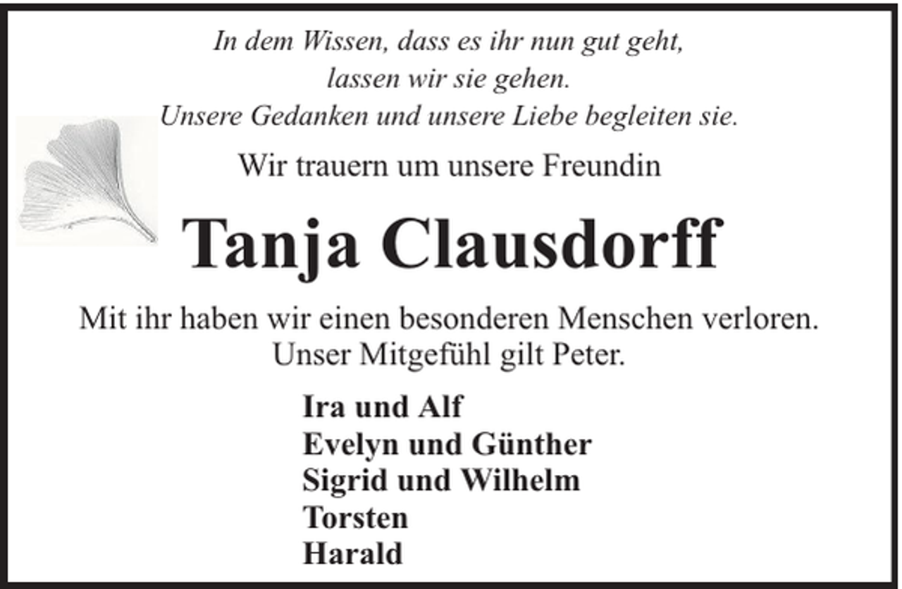 <p>In dem Wissen, dass es ihr nun gut geht,<br />lassen wir sie gehen.<br />Unsere Gedanken und unsere Liebe begleiten sie.</p><p>Wir trauern um unsere Freundin</p><p>Tanja Clausdorff<br />Mit ihr haben wir einen besonderen Menschen verloren.<br />Unser Mitgefühl gilt Peter.<br />Ira und Alf<br />Evelyn und Günther<br />Sigrid und Wilhelm<br />Torsten<br />Harald</p>