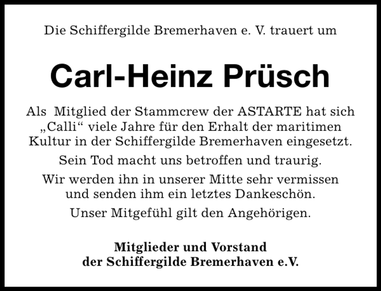 <p>Die Schiffergilde Bremerhaven e. V. trauert um</p><p>Carl-Heinz Prüsch<br />Als Mitglied der Stammcrew der ASTARTE hat sich<br />„Calli“ viele Jahre für den Erhalt der maritimen<br />Kultur in der Schiffergilde Bremerhaven eingesetzt.<br />Sein Tod macht uns betroffen und traurig.<br />Wir werden ihn in unserer Mitte sehr vermissen<br />und senden ihm ein letztes Dankeschön.<br />Unser Mitgefühl gilt den Angehörigen.<br />Mitglieder und Vorstand<br />der Schiffergilde Bremerhaven e.V.</p>