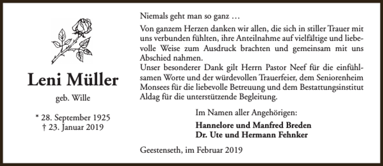 <p>Leni Müller<br />geb. Wille<br />* 28. September 1925<br />† 23. Januar 2019</p><p>Niemals geht man so ganz …<br />Von ganzem Herzen danken wir allen, die sich in stiller Trauer mit<br />uns verbunden fühlten, ihre Anteilnahme auf vielfältige und liebevolle Weise zum Ausdruck brachten und gemeinsam mit uns<br />Abschied nahmen.<br />Unser besonderer Dank gilt Herrn Pastor Neef für die einfühlsamen Worte und der würdevollen Trauerfeier, dem Seniorenheim<br />Monsees für die liebevolle Betreuung und dem Bestattungsinstitut<br />Aldag für die unterstützende Begleitung.<br />Im Namen aller Angehörigen:<br />Hannelore und Manfred Breden<br />Dr. Ute und Hermann Fehnker<br />Geestenseth, im Februar 2019</p>