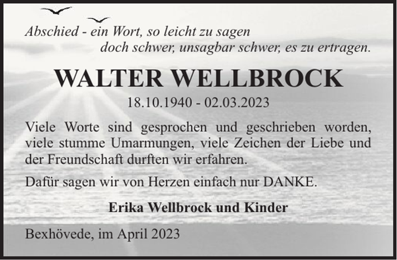 <p>Abschied - ein Wort, so leicht zu sagen<br />doch schwer, unsagbar schwer, es zu ertragen.</p><p>WALTER WELLBROCK<br />18.10.1940 - 02.03.2023</p><p>Viele Worte sind gesprochen und geschrieben worden,<br />viele stumme Umarmungen, viele Zeichen der Liebe und<br />der Freundschaft durften wir erfahren.<br />Dafür sagen wir von Herzen einfach nur DANKE.<br />Erika Wellbrock und Kinder<br />Bexhövede, im April 2023</p>