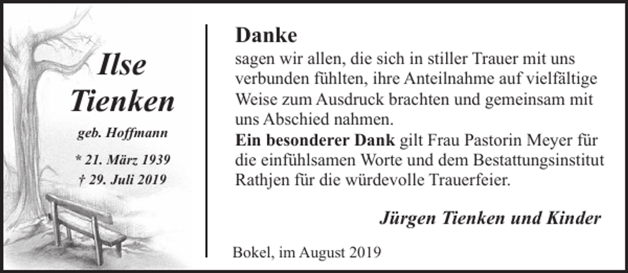 <p>Ilse<br />Tienken<br />geb. Hoffmann<br />* 21. März 1939<br />† 29. Juli 2019</p><p>Danke</p><p>sagen wir allen, die sich in stiller Trauer mit uns<br />verbunden fühlten, ihre Anteilnahme auf vielfältige<br />Weise zum Ausdruck brachten und gemeinsam mit<br />uns Abschied nahmen.<br />Ein besonderer Dank gilt Frau Pastorin Meyer für<br />die einfühlsamen Worte und dem Bestattungsinstitut<br />Rathjen für die würdevolle Trauerfeier.</p><p>Jürgen Tienken und Kinder<br />Bokel, im August 2019</p>