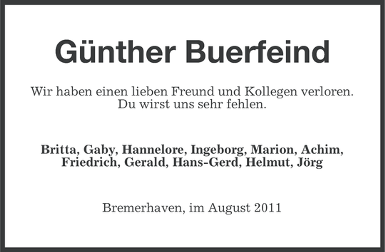 <p>Günther Buerfeind<br />Wir haben einen lieben Freund und Kollegen verloren.<br />Du wirst uns sehr fehlen.</p><p>Britta, Gaby, Hannelore, Ingeborg, Marion, Achim,<br />Friedrich, Gerald, Hans-Gerd, Helmut, Jörg</p><p>Bremerhaven, im August 2011</p>