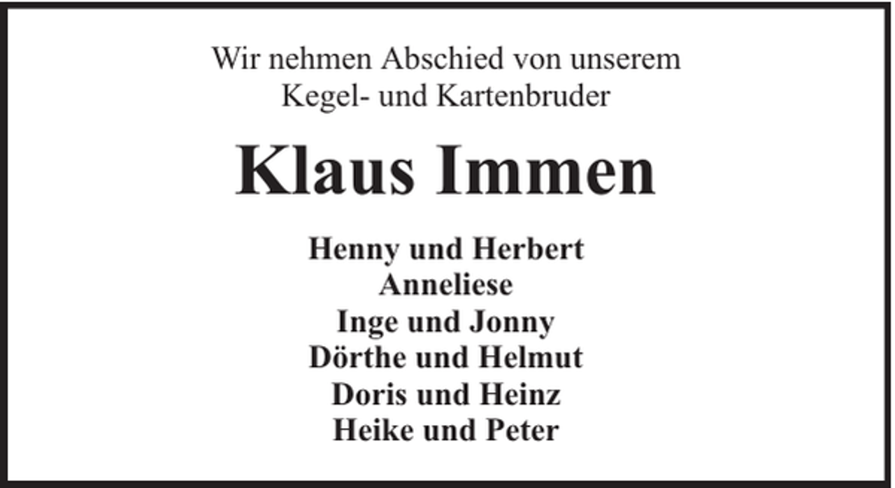 <p>Wir nehmen Abschied von unserem<br />Kegel- und Kartenbruder</p><p>Klaus Immen<br />Henny und Herbert<br />Anneliese<br />Inge und Jonny<br />Dörthe und Helmut<br />Doris und Heinz<br />Heike und Peter</p>