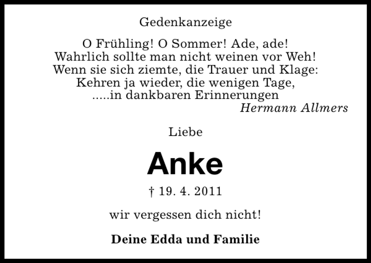 <p>Gedenkanzeige<br />O Frühling! O Sommer! Ade, ade!<br />Wahrlich sollte man nicht weinen vor Weh!<br />Wenn sie sich ziemte, die Trauer und Klage:<br />Kehren ja wieder, die wenigen Tage,<br />.....in dankbaren Erinnerungen<br />Hermann Allmers<br />Liebe</p><p>Anke<br />† 19. 4. 2011</p><p>wir vergessen dich nicht!<br />Deine Edda und Familie</p>