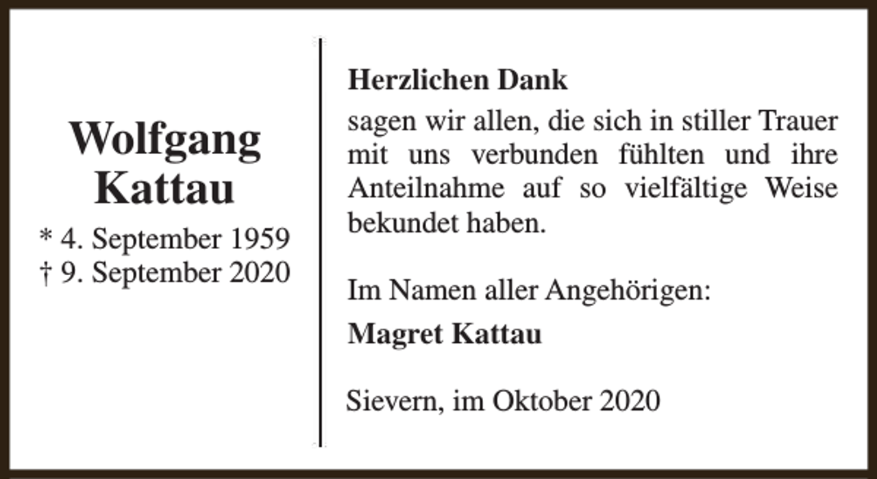 <p>Wolfgang<br />Kattau</p><p>* 4. September 1959<br />† 9. September 2020</p><p>Herzlichen Dank<br />sagen wir allen, die sich in stiller Trauer<br />mit uns verbunden fühlten und ihre<br />Anteilnahme auf so vielfältige Weise<br />bekundet haben.<br />Im Namen aller Angehörigen:<br />Magret Kattau<br />Sievern, im Oktober 2020</p>