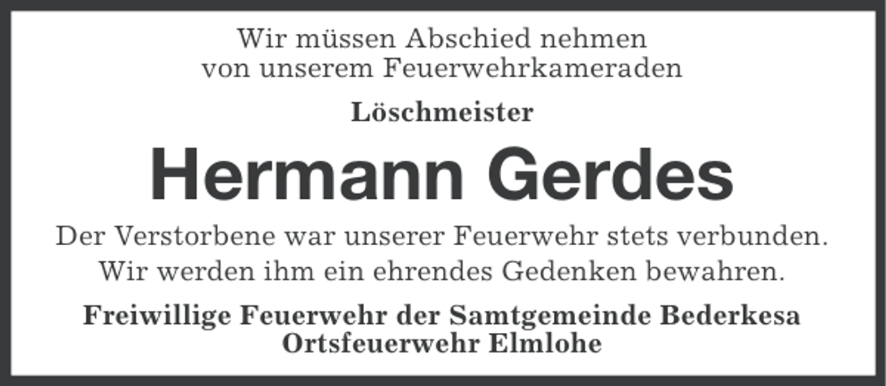 <p>Wir müssen Abschied nehmen<br />von unserem Feuerwehrkameraden<br />Löschmeister</p><p>Hermann Gerdes<br />Der Verstorbene war unserer Feuerwehr stets verbunden.<br />Wir werden ihm ein ehrendes Gedenken bewahren.<br />Freiwillige Feuerwehr der Samtgemeinde Bederkesa<br />Ortsfeuerwehr Elmlohe</p>