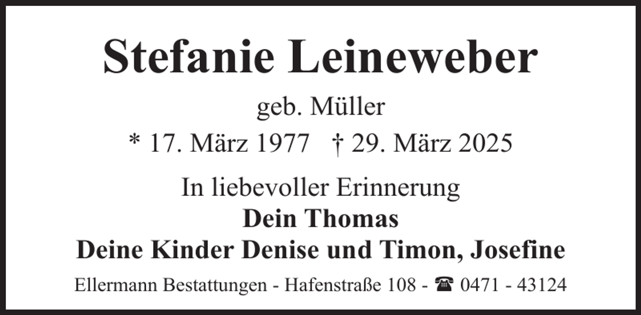 <p>Stefanie Leineweber<br />geb. Müller<br />* 17. März 1977 † 29. März 2025</p><p>In liebevoller Erinnerung<br />Dein Thomas<br />Deine Kinder Denise und Timon, Josefine<br />Ellermann Bestattungen - Hafenstraße 108 - ( 0471 - 43124</p>