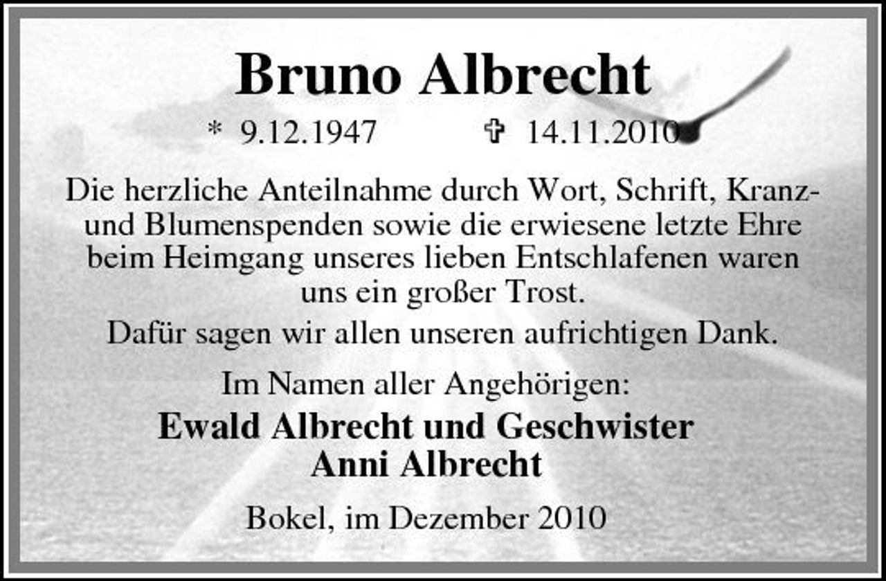 <p>Bruno Albrecht<br />* 9.12.1947 14.11.2010 Die herzliche Anteilnahme durch Wort, Schrift, Kranzund Blumenspenden sowie die erwiesene letzte Ehre beim Heimgang unseres lieben Entschlafenen waren uns ein großer Trost. Dafür sagen wir allen unseren aufrichtigen Dank. Im Namen aller Angehörigen:</p><p>Ewald Albrecht und Geschwister Anni Albrecht<br />Bokel, im Dezember 2010</p>