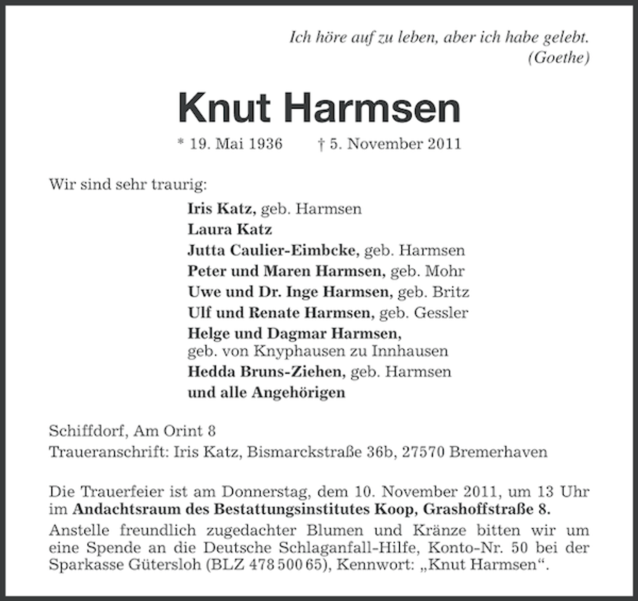 <p>Ich höre auf zu leben, aber ich habe gelebt.<br />(Goethe)</p><p>Knut Harmsen<br />* 19. Mai 1936</p><p>† 5. November 2011</p><p>Wir sind sehr traurig:<br />Iris Katz, geb. Harmsen<br />Laura Katz<br />Jutta Caulier-Eimbcke, geb. Harmsen<br />Peter und Maren Harmsen, geb. Mohr<br />Uwe und Dr. Inge Harmsen, geb. Britz<br />Ulf und Renate Harmsen, geb. Gessler<br />Helge und Dagmar Harmsen,<br />geb. von Knyphausen zu Innhausen<br />Hedda Bruns-Ziehen, geb. Harmsen<br />und alle Angehörigen<br />Schiffdorf, Am Orint 8<br />Traueranschrift: Iris Katz, Bismarckstraße 36b, 27570 Bremerhaven<br />Die Trauerfeier ist am Donnerstag, dem 10. November 2011, um 13 Uhr<br />im Andachtsraum des Bestattungsinstitutes Koop, Grashoffstraße 8.<br />Anstelle freundlich zugedachter Blumen und Kränze bitten wir um<br />eine Spende an die Deutsche Schlaganfall-Hilfe, Konto-Nr. 50 bei der<br />Sparkasse Gütersloh (BLZ 478 500 65), Kennwort: „Knut Harmsen“.</p>