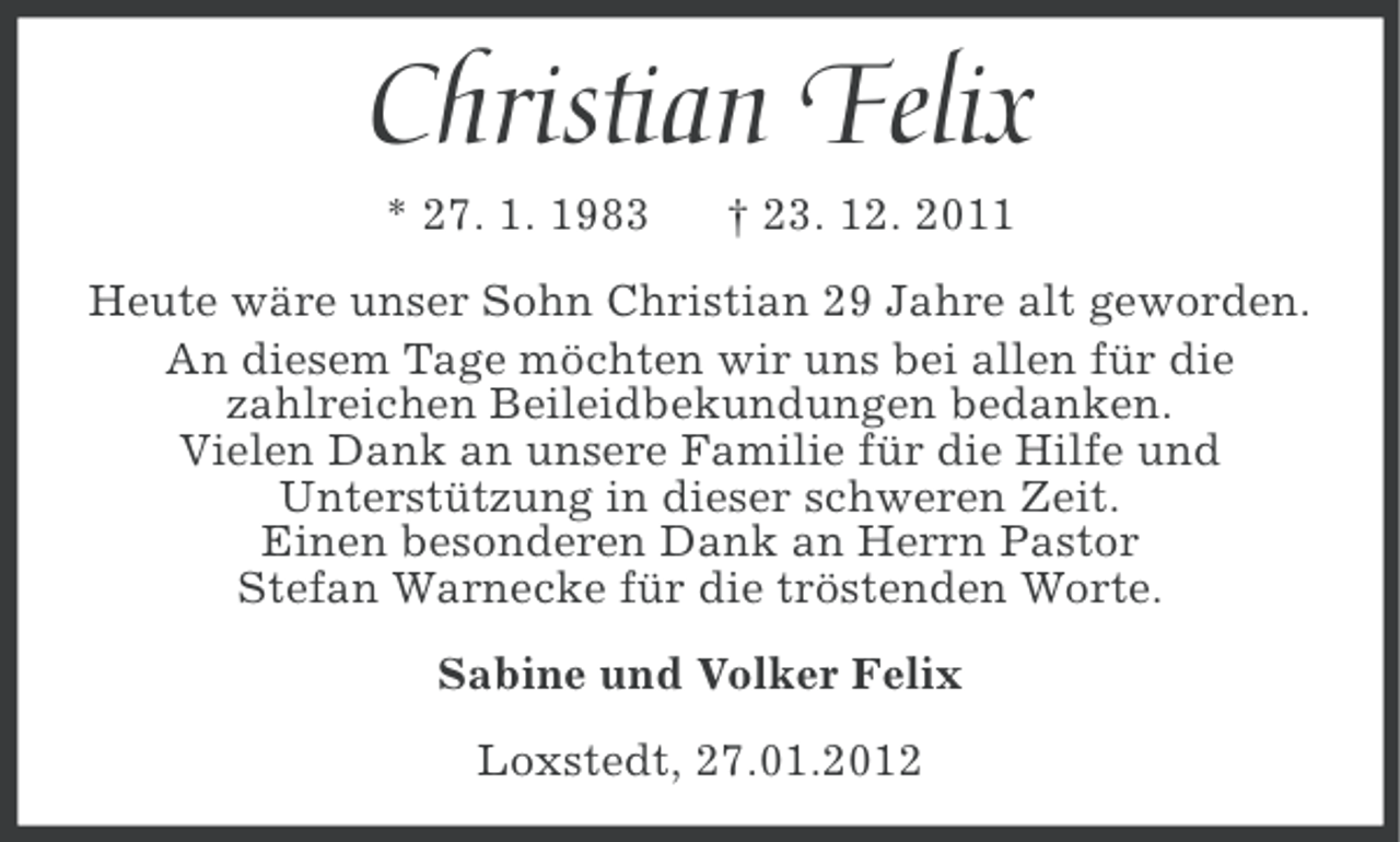 <p>Christian Felix<br />* 27. 1. 1983</p><p>† 23. 12. 2011</p><p>Heute wäre unser Sohn Christian 29 Jahre alt geworden.<br />An diesem Tage möchten wir uns bei allen für die<br />zahlreichen Beileidbekundungen bedanken.<br />Vielen Dank an unsere Familie für die Hilfe und<br />Unterstützung in dieser schweren Zeit.<br />Einen besonderen Dank an Herrn Pastor<br />Stefan Warnecke für die tröstenden Worte.<br />Sabine und Volker Felix<br />Loxstedt, 27.01.2012</p>