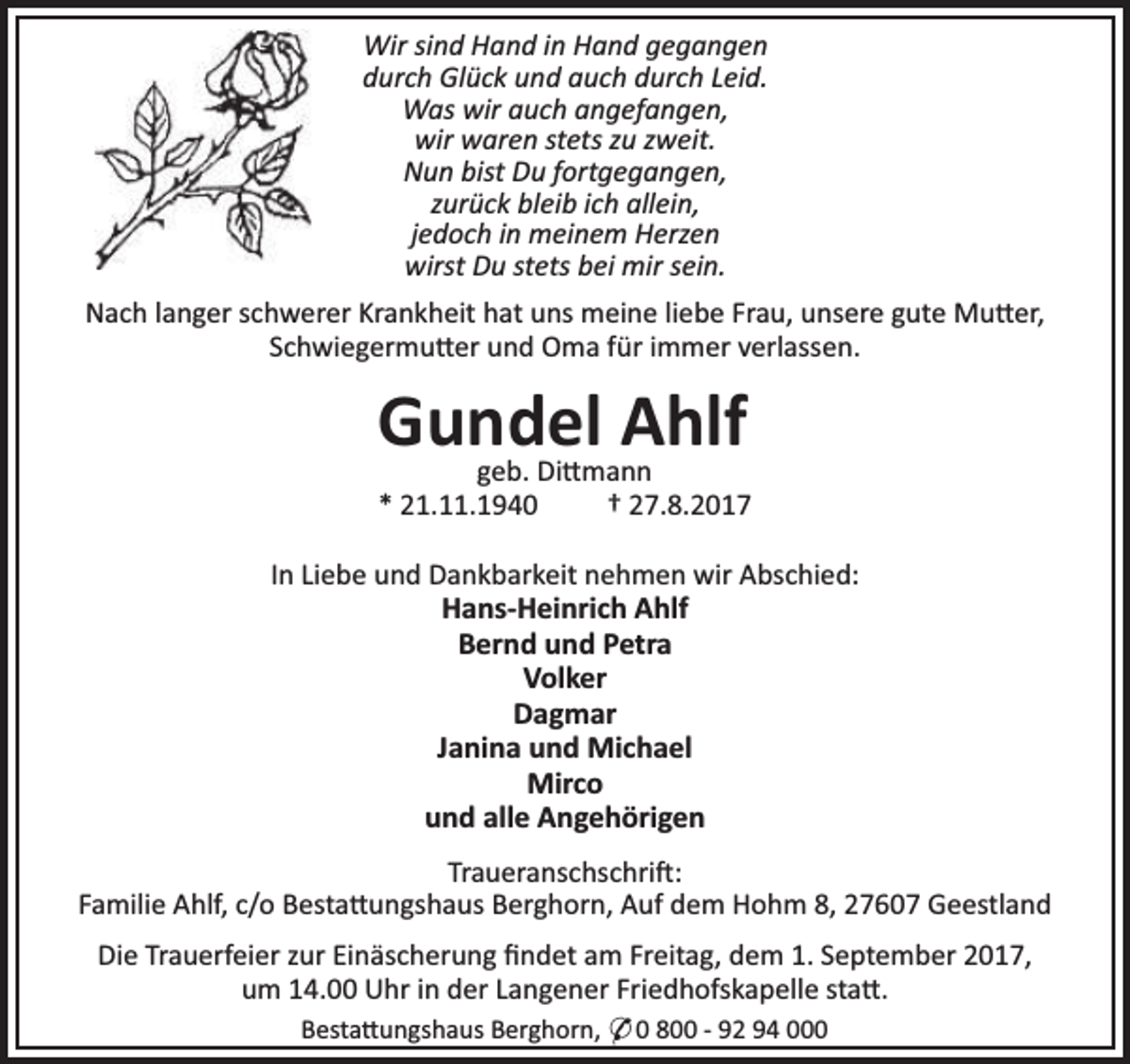<p>Wir sind Hand in Hand gegangen<br />durch Glück und auch durch Leid.<br />Was wir auch angefangen,<br />wir waren stets zu zweit.<br />Nun bist Du fortgegangen,<br />zurück bleib ich allein,<br />jedoch in meinem Herzen<br />wirst Du stets bei mir sein.<br />Nach langer schwerer Krankheit hat uns meine liebe Frau, unsere gute Mu er,<br />Schwiegermu er und Oma für immer verlassen.</p><p>Gundel<br />Ahlf<br />geb. Di mann</p><p>* 21.11.1940</p><p>† 27.8.2017</p><p>In Liebe und Dankbarkeit nehmen wir Abschied:<br />Hans-Heinrich Ahlf<br />Bernd und Petra<br />Volker<br />Dagmar<br />Janina und Michael<br />Mirco<br />und alle Angehörigen<br />Traueranschschri :<br />Familie Ahlf, c/o Besta ungshaus Berghorn, Auf dem Hohm 8, 27607 Geestland<br />Die Trauerfeier zur Einäscherung ﬁndet am Freitag, dem 1. September 2017,<br />um 14.00 Uhr in der Langener Friedhofskapelle sta .<br />Besta ungshaus Berghorn, * 0 800 - 92 94 000</p>