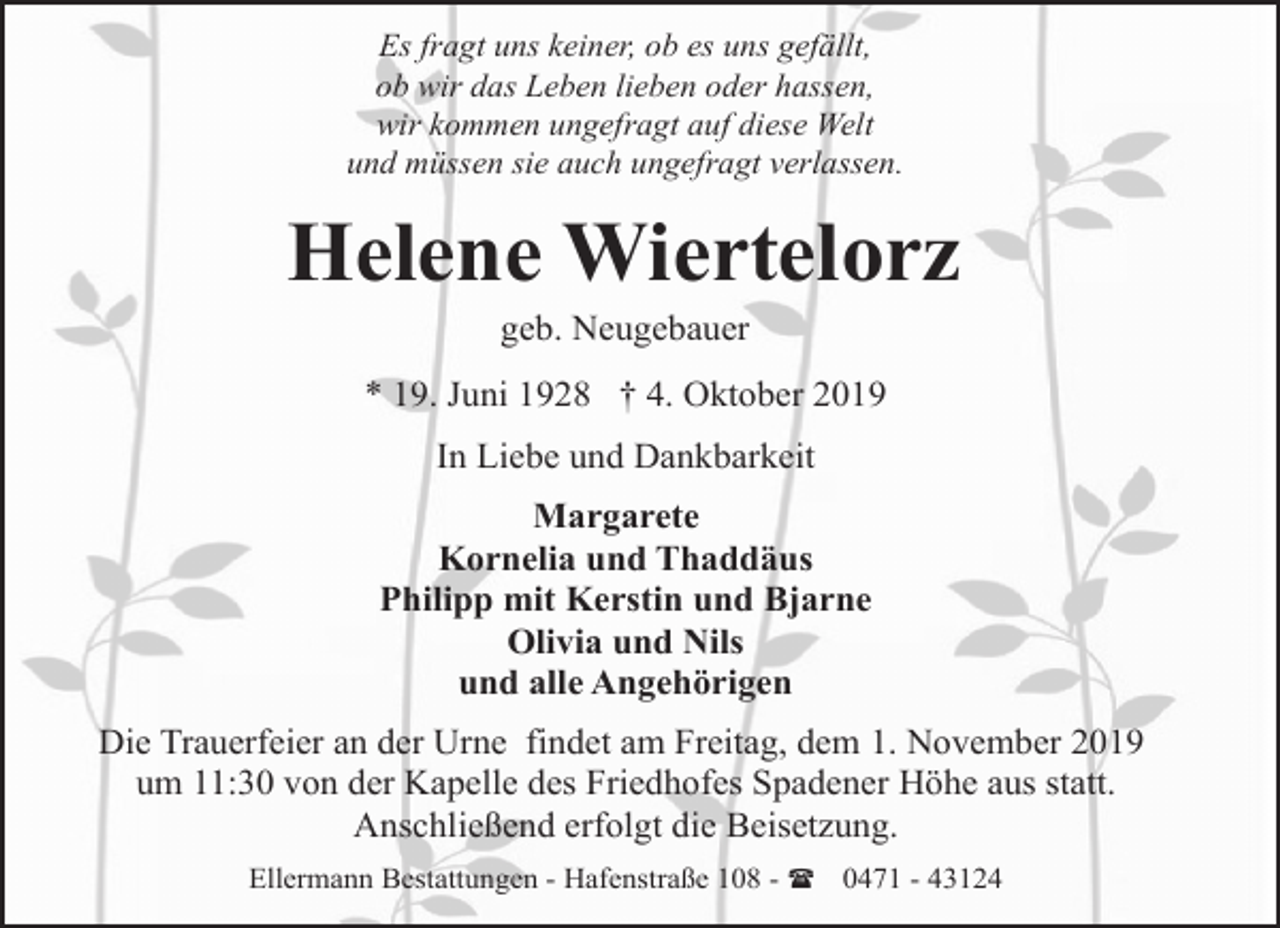 <p>Es fragt uns keiner, ob es uns gefällt,<br />ob wir das Leben lieben oder hassen,<br />wir kommen ungefragt auf diese Welt<br />und müssen sie auch ungefragt verlassen.</p><p>Helene Wiertelorz<br />geb. Neugebauer</p><p>* 19. Juni 1928 † 4. Oktober 2019<br />In Liebe und Dankbarkeit<br />Margarete<br />Kornelia und Thaddäus<br />Philipp mit Kerstin und Bjarne<br />Olivia und Nils<br />und alle Angehörigen<br />Die Trauerfeier an der Urne findet am Freitag, dem 1. November 2019<br />um 11:30 von der Kapelle des Friedhofes Spadener Höhe aus statt.<br />Anschließend erfolgt die Beisetzung.<br />Ellermann Bestattungen - Hafenstraße 108 - ( 0471 - 43124</p>