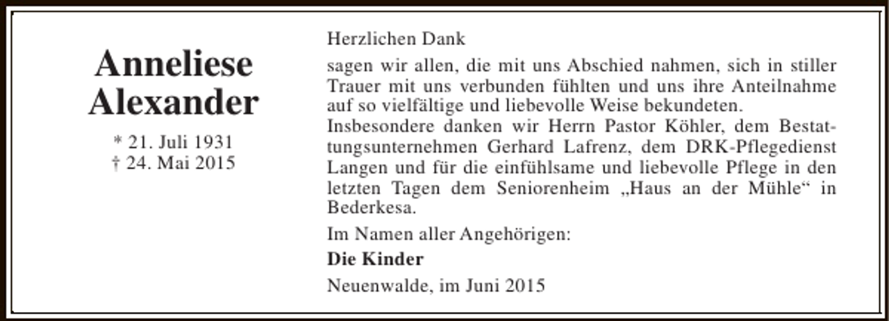 <p>Anneliese<br />Alexander<br />* 21. Juli 1931<br />† 24. Mai 2015</p><p>Herzlichen Dank<br />sagen wir allen, die mit uns Abschied nahmen, sich in stiller<br />Trauer mit uns verbunden fühlten und uns ihre Anteilnahme<br />auf so vielfältige und liebevolle Weise bekundeten.<br />Insbesondere danken wir Herrn Pastor Köhler, dem Bestattungsunternehmen Gerhard Lafrenz, dem DRK-Pflegedienst<br />Langen und für die einfühlsame und liebevolle Pflege in den<br />letzten Tagen dem Seniorenheim „Haus an der Mühle“ in<br />Bederkesa.<br />Im Namen aller Angehörigen:<br />Die Kinder<br />Neuenwalde, im Juni 2015</p>