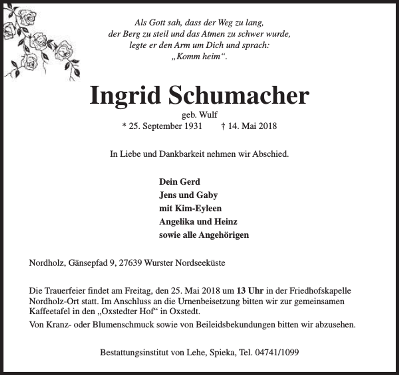 <p>Als Gott sah, dass der Weg zu lang,<br />der Berg zu steil und das Atmen zu schwer wurde,<br />legte er den Arm um Dich und sprach:<br />„Komm heim“.</p><p>Ingrid Schumacher<br />geb. Wulf<br />* 25. September 1931<br />† 14. Mai 2018</p><p>In Liebe und Dankbarkeit nehmen wir Abschied.<br />Dein Gerd<br />Jens und Gaby<br />mit Kim-Eyleen<br />Angelika und Heinz<br />sowie alle Angehörigen<br />Nordholz, Gänsepfad 9, 27639 Wurster Nordseeküste<br />Die Trauerfeier findet am Freitag, den 25. Mai 2018 um 13 Uhr in der Friedhofskapelle<br />Nordholz-Ort statt. Im Anschluss an die Urnenbeisetzung bitten wir zur gemeinsamen<br />Kaffeetafel in den „Oxstedter Hof“ in Oxstedt.<br />Von Kranz- oder Blumenschmuck sowie von Beileidsbekundungen bitten wir abzusehen.<br />Bestattungsinstitut von Lehe, Spieka, Tel. 04741/1099</p>