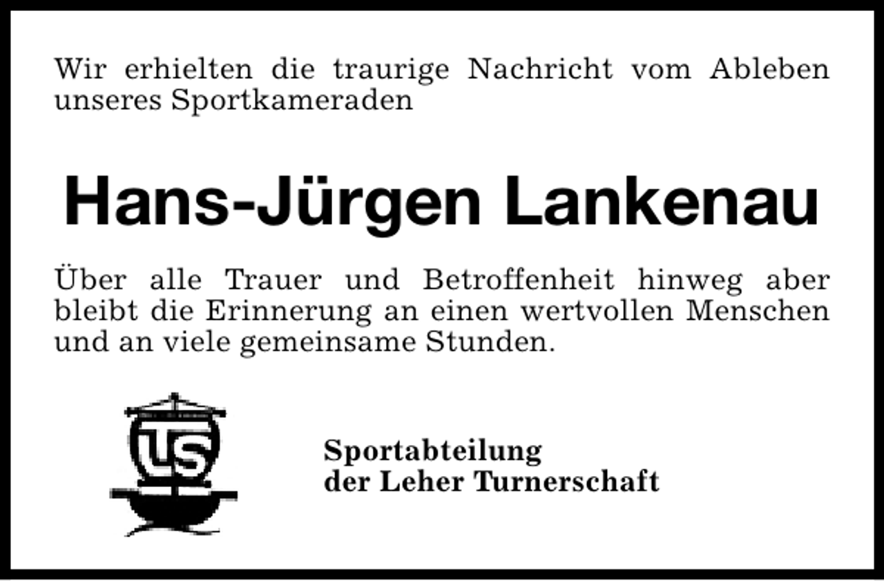 <p>Wir erhielten die traurige Nachricht vom Ableben<br />unseres Sportkameraden</p><p>Hans-Jürgen Lankenau<br />Über alle Trauer und Betroffenheit hinweg aber<br />bleibt die Erinnerung an einen wertvollen Menschen<br />und an viele gemeinsame Stunden.<br />Sportabteilung<br />der Leher Turnerschaft</p>