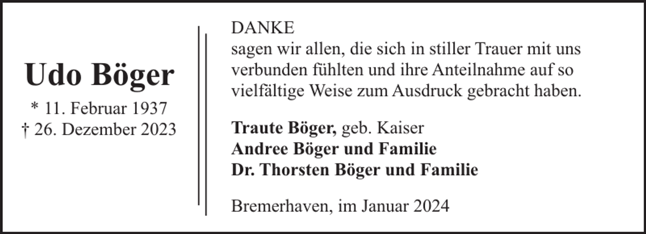 <p>Udo Böger<br />* 11. Februar 1937<br />† 26. Dezember 2023</p><p>DANKE<br />sagen wir allen, die sich in stiller Trauer mit uns<br />verbunden fühlten und ihre Anteilnahme auf so<br />vielfältige Weise zum Ausdruck gebracht haben.<br />Traute Böger, geb. Kaiser<br />Andree Böger und Familie<br />Dr. Thorsten Böger und Familie<br />Bremerhaven, im Januar 2024</p>