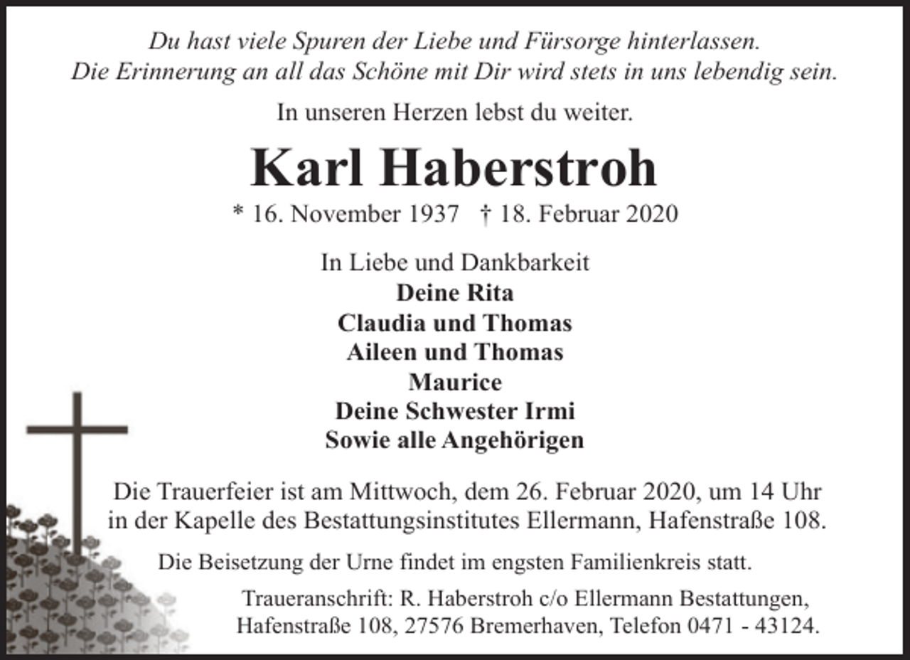 <p>Du hast viele Spuren der Liebe und Fürsorge hinterlassen.<br />Die Erinnerung an all das Schöne mit Dir wird stets in uns lebendig sein.<br />In unseren Herzen lebst du weiter.</p><p>Karl Haberstroh</p><p>* 16. November 1937 † 18. Februar 2020<br />In Liebe und Dankbarkeit<br />Deine Rita<br />Claudia und Thomas<br />Aileen und Thomas<br />Maurice<br />Deine Schwester Irmi<br />Sowie alle Angehörigen<br />Die Trauerfeier ist am Mittwoch, dem 26. Februar 2020, um 14 Uhr<br />in der Kapelle des Bestattungsinstitutes Ellermann, Hafenstraße 108.<br />Die Beisetzung der Urne findet im engsten Familienkreis statt.<br />Traueranschrift: R. Haberstroh c/o Ellermann Bestattungen,<br />Hafenstraße 108, 27576 Bremerhaven, Telefon 0471 - 43124.</p>