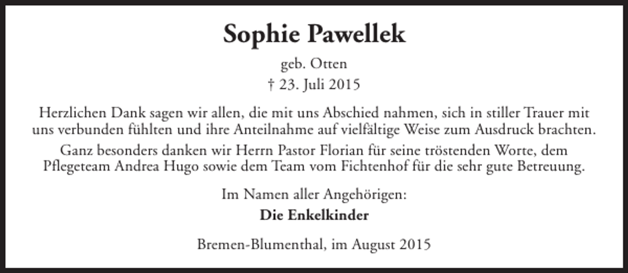 <p>Sophie Pawellek<br />geb. Otten<br />† 23. Juli 2015<br />Herzlichen Dank sagen wir allen, die mit uns Abschied nahmen, sich in stiller Trauer mit<br />uns verbunden fühlten und ihre Anteilnahme auf vielfältige Weise zum Ausdruck brachten.<br />Ganz besonders danken wir Herrn Pastor Florian für seine tröstenden Worte, dem<br />Pflegeteam Andrea Hugo sowie dem Team vom Fichtenhof für die sehr gute Betreuung.<br />Im Namen aller Angehörigen:<br />Die Enkelkinder<br />Bremen-Blumenthal, im August 2015</p>