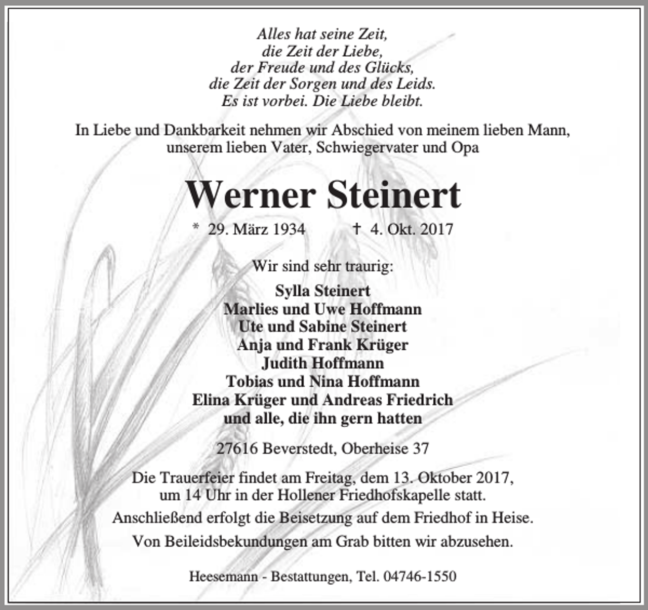<p>Alles hat seine Zeit,<br />die Zeit der Liebe,<br />der Freude und des Glücks,<br />die Zeit der Sorgen und des Leids.<br />Es ist vorbei. Die Liebe bleibt.<br />In Liebe und Dankbarkeit nehmen wir Abschied von meinem lieben Mann,<br />unserem lieben Vater, Schwiegervater und Opa</p><p>Werner Steinert<br />* 29. März 1934</p><p>B 4. Okt. 2017</p><p>Wir sind sehr traurig:<br />Sylla Steinert<br />Marlies und Uwe Hoffmann<br />Ute und Sabine Steinert<br />Anja und Frank Krüger<br />Judith Hoffmann<br />Tobias und Nina Hoffmann<br />Elina Krüger und Andreas Friedrich<br />und alle, die ihn gern hatten<br />27616 Beverstedt, Oberheise 37<br />Die Trauerfeier findet am Freitag, dem 13. Oktober 2017,<br />um 14 Uhr in der Hollener Friedhofskapelle statt.<br />Anschließend erfolgt die Beisetzung auf dem Friedhof in Heise.<br />Von Beileidsbekundungen am Grab bitten wir abzusehen.<br />Heesemann - Bestattungen, Tel. 04746-1550</p>