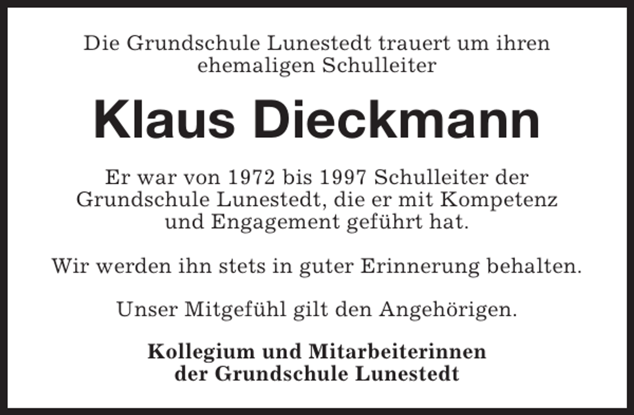 <p>Die Grundschule Lunestedt trauert um ihren<br />ehemaligen Schulleiter</p><p>Klaus Dieckmann<br />Er war von 1972 bis 1997 Schulleiter der<br />Grundschule Lunestedt, die er mit Kompetenz<br />und Engagement geführt hat.<br />Wir werden ihn stets in guter Erinnerung behalten.<br />Unser Mitgefühl gilt den Angehörigen.<br />Kollegium und Mitarbeiterinnen<br />der Grundschule Lunestedt</p>