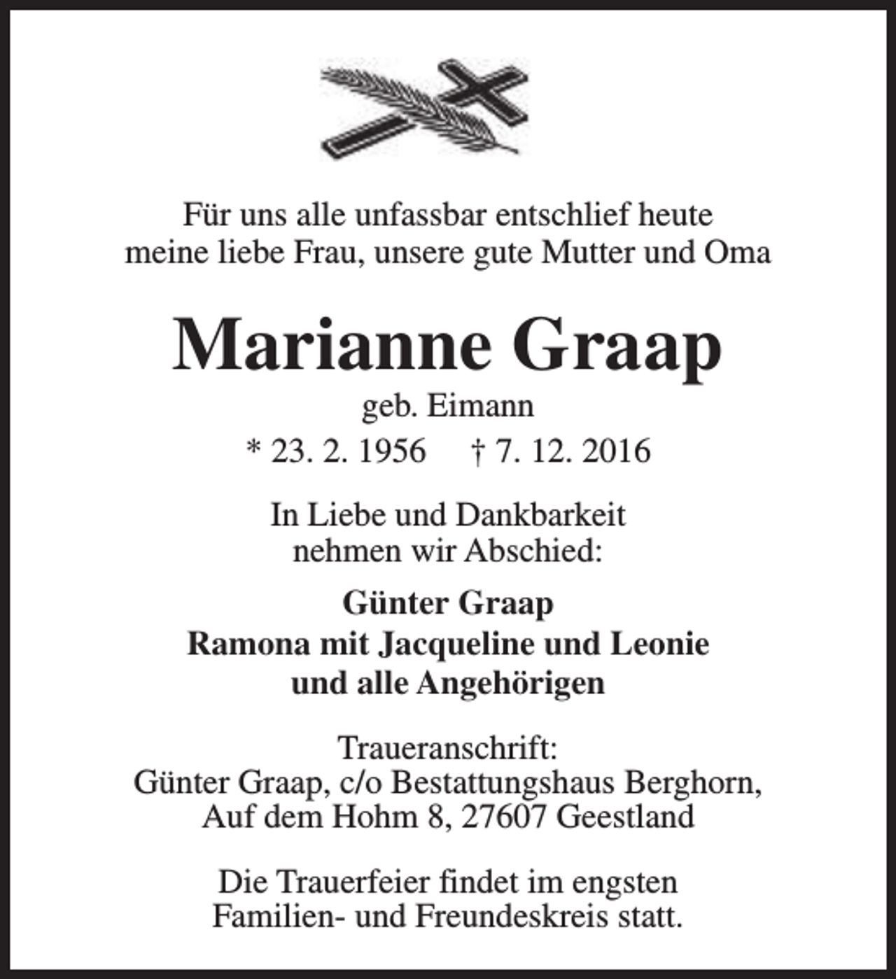 <p>Für uns alle unfassbar entschlief heute<br />meine liebe Frau, unsere gute Mutter und Oma</p><p>Marianne Graap<br />geb. Eimann<br />* 23. 2. 1956 † 7. 12. 2016<br />In Liebe und Dankbarkeit<br />nehmen wir Abschied:<br />Günter Graap<br />Ramona mit Jacqueline und Leonie<br />und alle Angehörigen<br />Traueranschrift:<br />Günter Graap, c/o Bestattungshaus Berghorn,<br />Auf dem Hohm 8, 27607 Geestland<br />Die Trauerfeier findet im engsten<br />Familien- und Freundeskreis statt.</p>