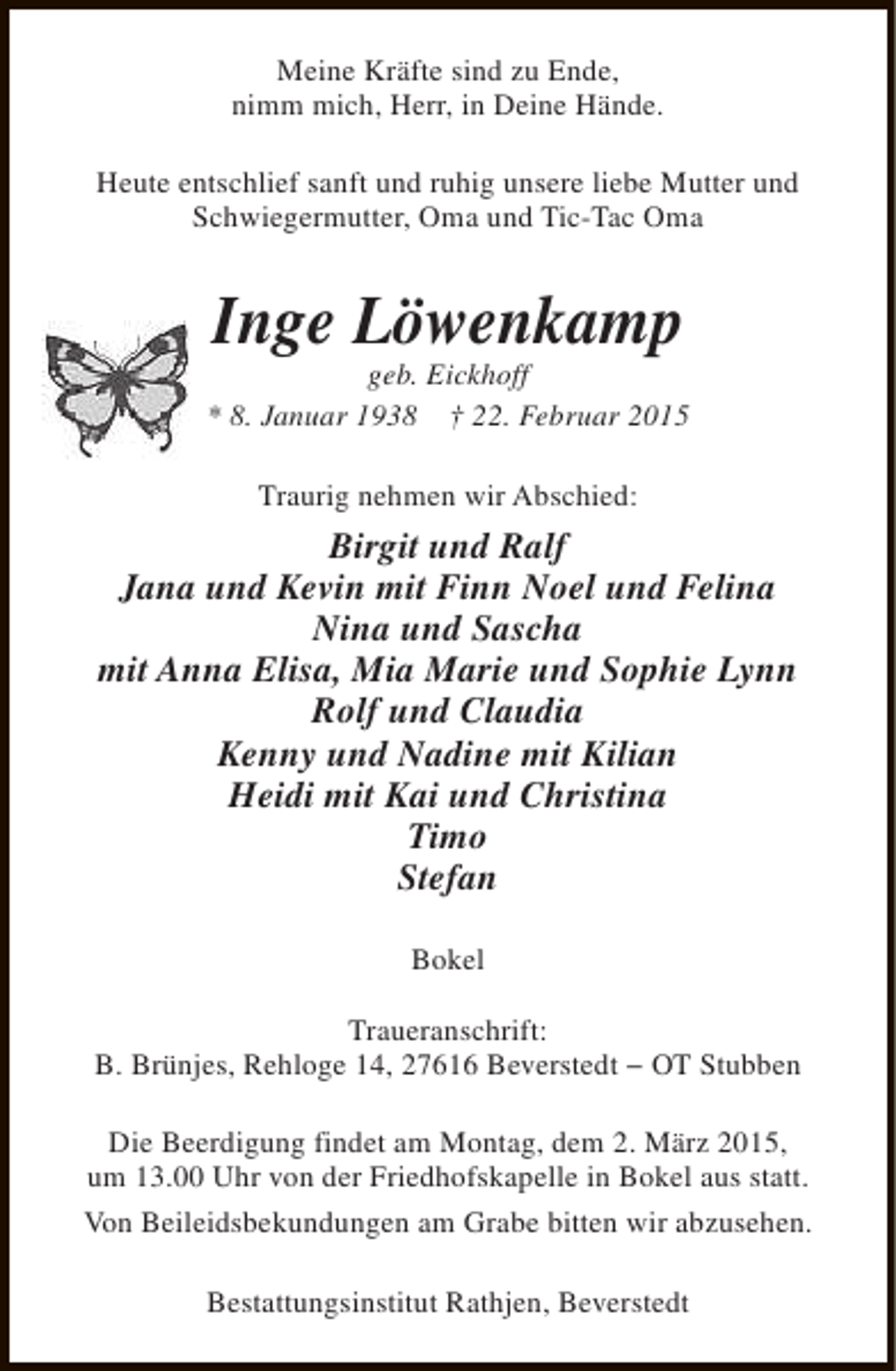 <p>Meine Kräfte sind zu Ende,<br />nimm mich, Herr, in Deine Hände.<br />Heute entschlief sanft und ruhig unsere liebe Mutter und<br />Schwiegermutter, Oma und Tic-Tac Oma</p><p>Inge Löwenkamp</p><p>geb. Eickhoff<br />* 8. Januar 1938 † 22. Februar 2015<br />Traurig nehmen wir Abschied:</p><p>Birgit und Ralf<br />Jana und Kevin mit Finn Noel und Felina<br />Nina und Sascha<br />mit Anna Elisa, Mia Marie und Sophie Lynn<br />Rolf und Claudia<br />Kenny und Nadine mit Kilian<br />Heidi mit Kai und Christina<br />Timo<br />Stefan<br />Bokel<br />Traueranschrift:<br />B. Brünjes, Rehloge 14, 27616 Beverstedt − OT Stubben<br />Die Beerdigung findet am Montag, dem 2. März 2015,<br />um 13.00 Uhr von der Friedhofskapelle in Bokel aus statt.<br />Von Beileidsbekundungen am Grabe bitten wir abzusehen.<br />Bestattungsinstitut Rathjen, Beverstedt</p>