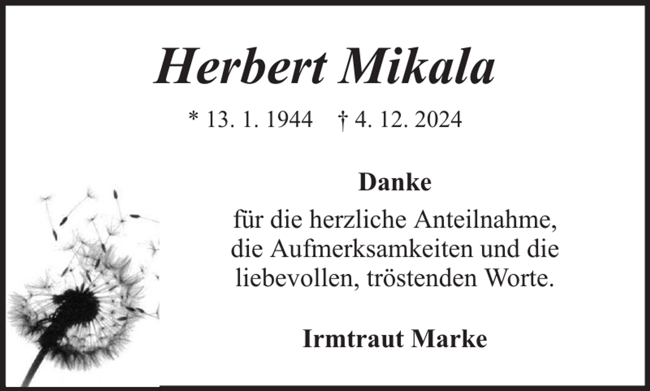 <p>Herbert Mikala<br />* 13. 1. 1944 † 4. 12. 2024</p><p>Danke<br />für die herzliche Anteilnahme,<br />die Aufmerksamkeiten und die<br />liebevollen, tröstenden Worte.<br />Irmtraut Marke</p>