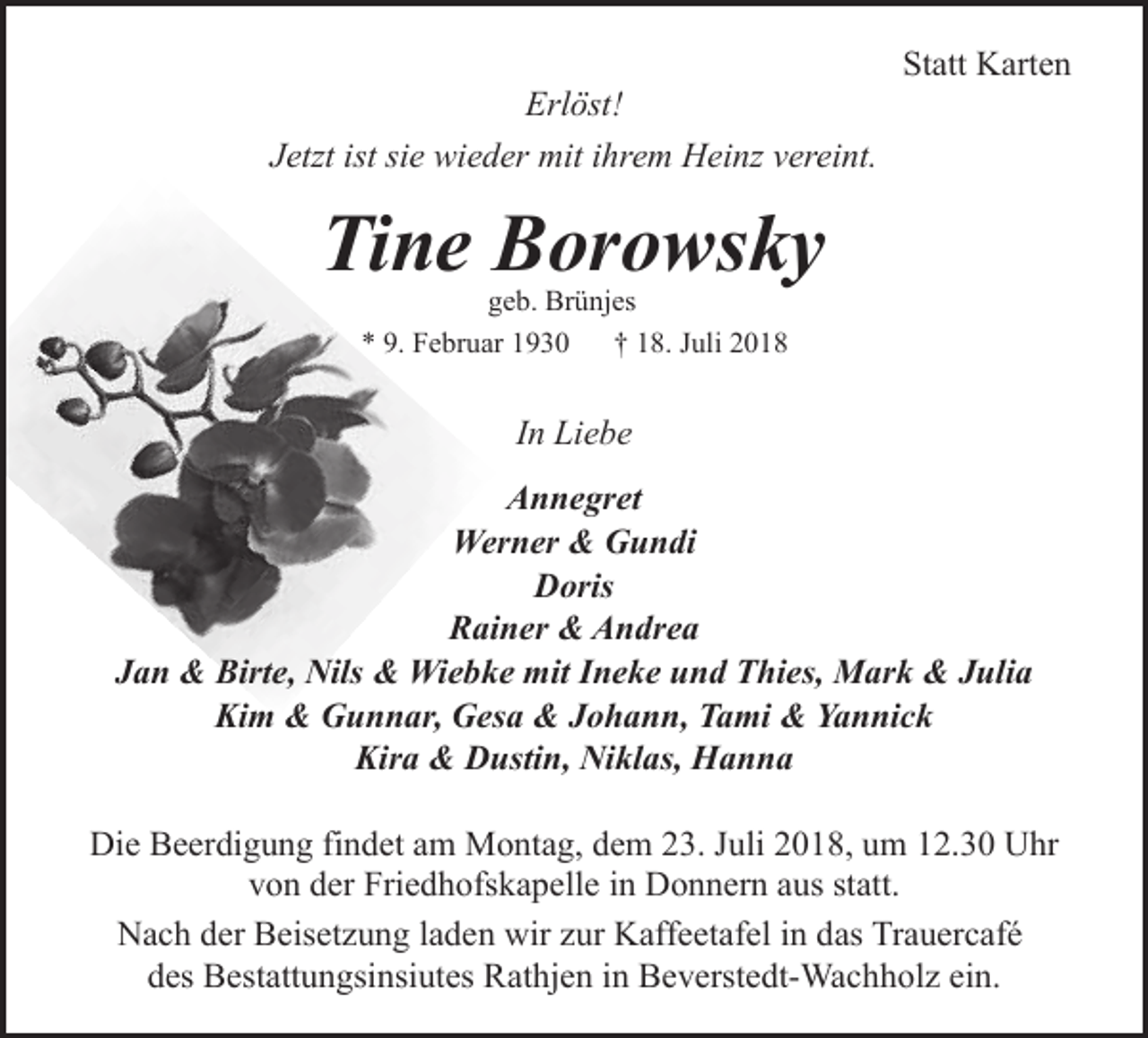 <p>Erlöst!<br />Jetzt ist sie wieder mit ihrem Heinz vereint.</p><p>Statt Karten</p><p>Tine Borowsky<br />geb. Brünjes<br />* 9. Februar 1930 † 18. Juli 2018</p><p>In Liebe<br />Annegret<br />Werner &amp; Gundi<br />Doris<br />Rainer &amp; Andrea<br />Jan &amp; Birte, Nils &amp; Wiebke mit Ineke und Thies, Mark &amp; Julia<br />Kim &amp; Gunnar, Gesa &amp; Johann, Tami &amp; Yannick<br />Kira &amp; Dustin, Niklas, Hanna<br />Die Beerdigung findet am Montag, dem 23. Juli 2018, um 12.30 Uhr<br />von der Friedhofskapelle in Donnern aus statt.<br />Nach der Beisetzung laden wir zur Kaffeetafel in das Trauercafé<br />des Bestattungsinsiutes Rathjen in Beverstedt-Wachholz ein.</p>