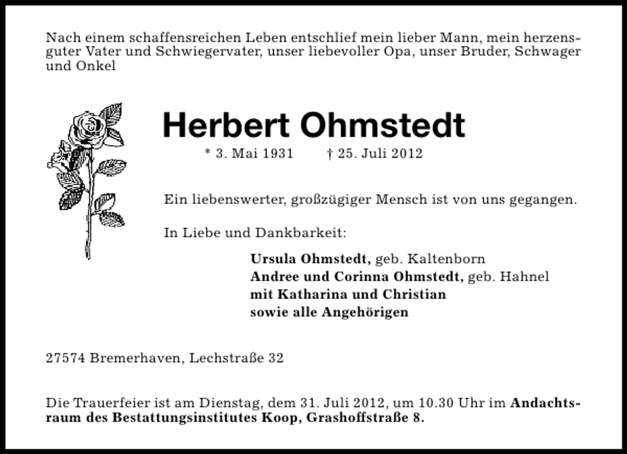 <p>Nach einem schaffensreichen Leben entschlief mein lieber Mann, mein herzensguter Vater und Schwiegervater, unser liebevoller Opa, unser Bruder, Schwager<br />und Onkel</p><p>Herbert Ohmstedt<br />* 3. Mai 1931</p><p>† 25. Juli 2012</p><p>Ein liebenswerter, großzügiger Mensch ist von uns gegangen.<br />In Liebe und Dankbarkeit:<br />Ursula Ohmstedt, geb. Kaltenborn<br />Andree und Corinna Ohmstedt, geb. Hahnel<br />mit Katharina und Christian<br />sowie alle Angehörigen<br />27574 Bremerhaven, Lechstraße 32<br />Die Trauerfeier ist am Dienstag, dem 31. Juli 2012, um 10.30 Uhr im Andachtsraum des Bestattungsinstitutes Koop, Grashoffstraße 8.</p>