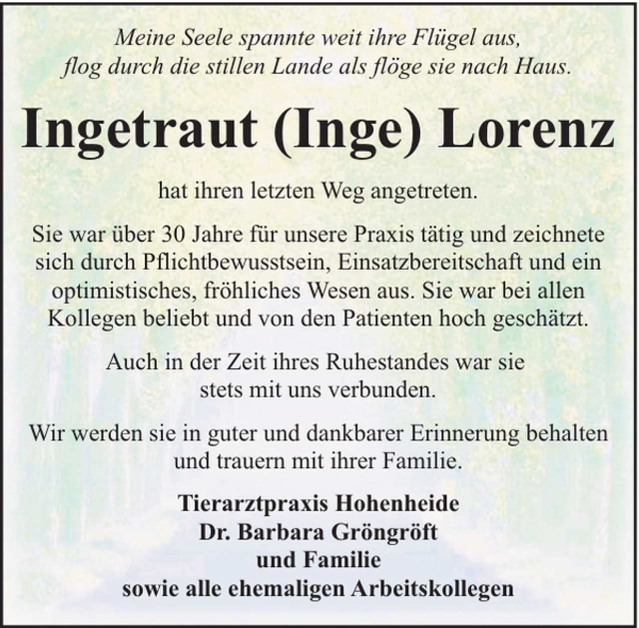<p>Meine Seele spannte weit ihre Flügel aus,<br />flog durch die stillen Lande als flöge sie nach Haus.</p><p>Ingetraut (Inge) Lorenz<br />hat ihren letzten Weg angetreten.<br />Sie war über 30 Jahre für unsere Praxis tätig und zeichnete<br />sich durch Pflichtbewusstsein, Einsatzbereitschaft und ein<br />optimistisches, fröhliches Wesen aus. Sie war bei allen<br />Kollegen beliebt und von den Patienten hoch geschätzt.<br />Auch in der Zeit ihres Ruhestandes war sie<br />stets mit uns verbunden.<br />Wir werden sie in guter und dankbarer Erinnerung behalten<br />und trauern mit ihrer Familie.<br />Tierarztpraxis Hohenheide<br />Dr. Barbara Gröngröft<br />und Familie<br />sowie alle ehemaligen Arbeitskollegen</p>