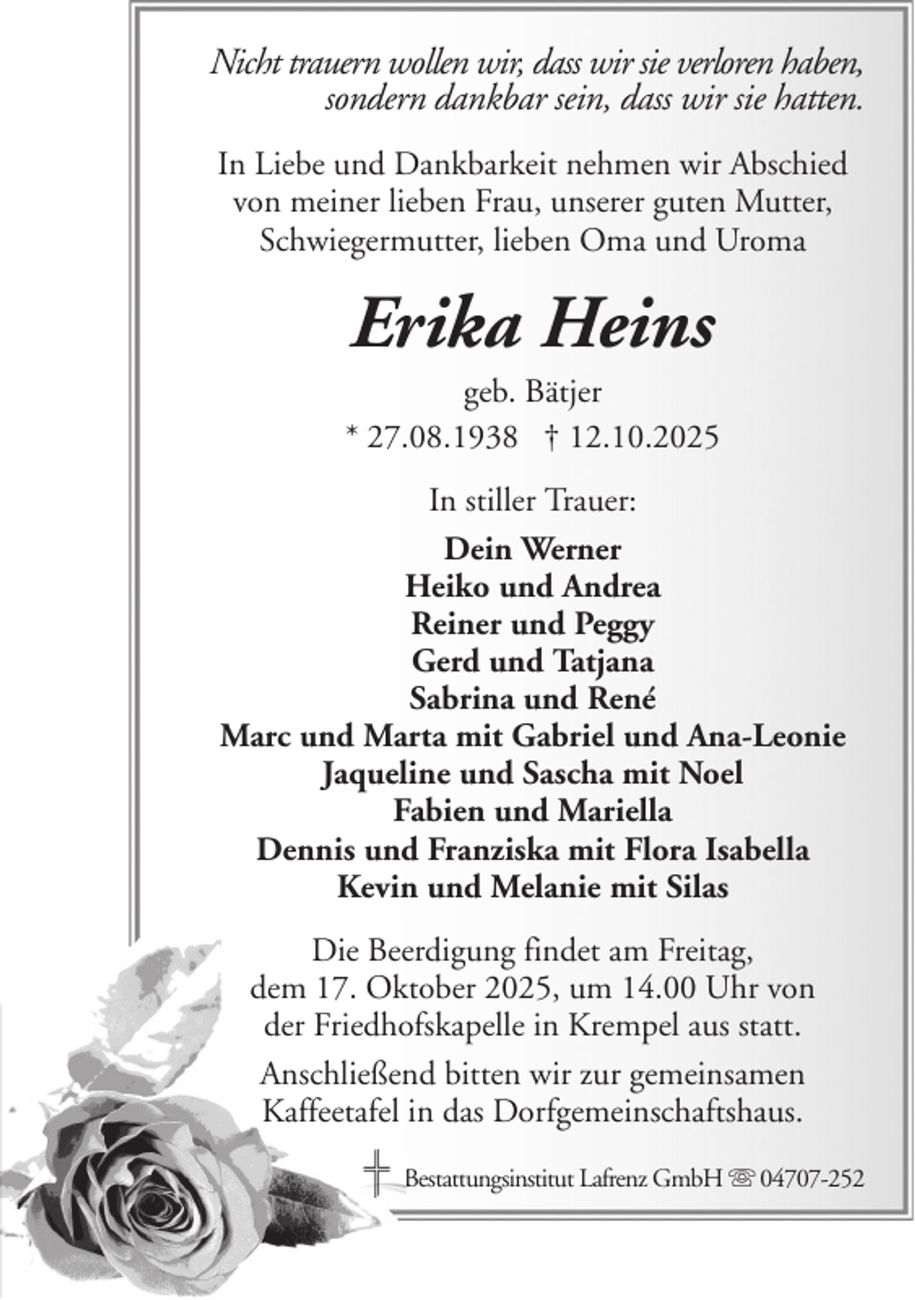 <p>Nicht trauern wollen wir, dass wir sie verloren haben,<br />sondern dankbar sein, dass wir sie hatten.<br />In Liebe und Dankbarkeit nehmen wir Abschied<br />von meiner lieben Frau, unserer guten Mutter,<br />Schwiegermutter, lieben Oma und Uroma</p><p>Erika Heins<br />geb. Bätjer<br />* 27.08.1938 † 12.10.2025<br />In stiller Trauer:<br />Dein Werner<br />Heiko und Andrea<br />Reiner und Peggy<br />Gerd und Tatjana<br />Sabrina und René<br />Marc und Marta mit Gabriel und Ana-Leonie<br />Jaqueline und Sascha mit Noel<br />Fabien und Mariella<br />Dennis und Franziska mit Flora Isabella<br />Kevin und Melanie mit Silas<br />Die Beerdigung findet am Freitag,<br />dem 17. Oktober 2025, um 14.00 Uhr von<br />der Friedhofskapelle in Krempel aus statt.<br />Anschließend bitten wir zur gemeinsamen<br />Kaffeetafel in das Dorfgemeinschaftshaus.<br />Bestattungsinstitut Lafrenz GmbH</p><p>04707-252</p>