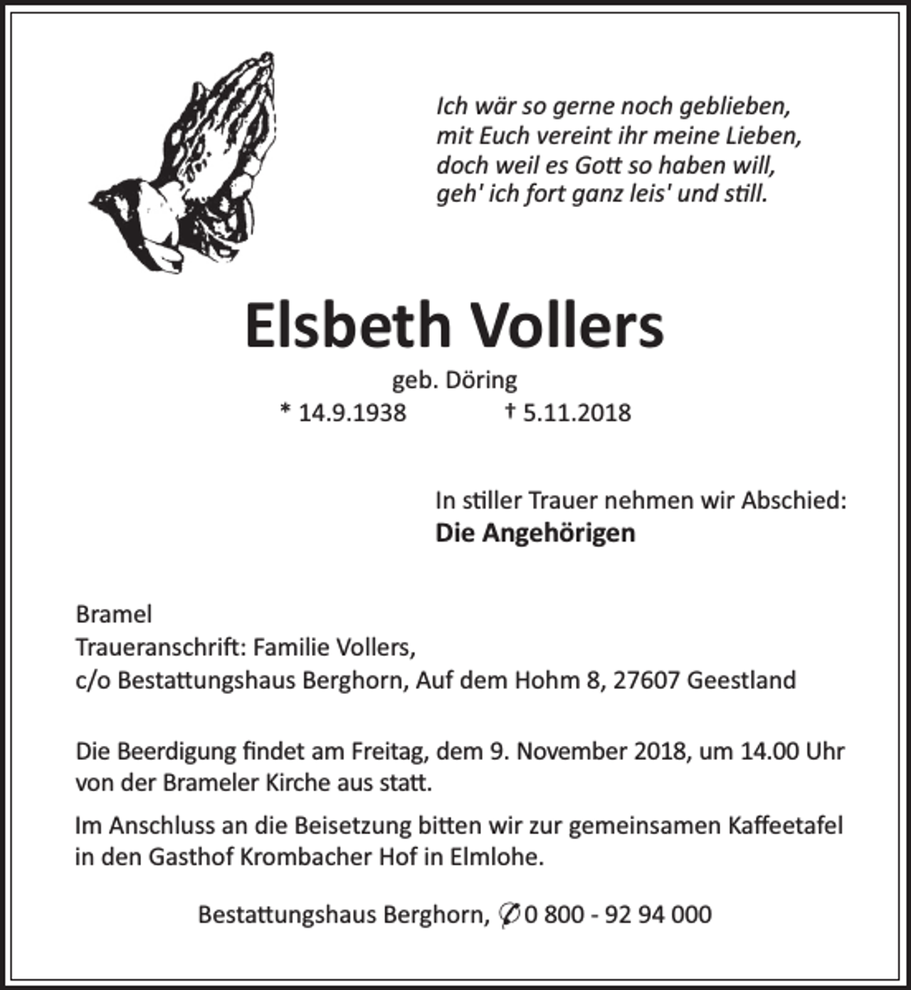 <p>Ich wär so gerne noch geblieben,<br />mit Euch vereint ihr meine Lieben,<br />doch weil es Go so haben will,<br />geh' ich fort ganz leis' und s ll.</p><p>Elsbeth Vollers<br />geb. Döring<br />* 14.9.1938<br />† 5.11.2018</p><p>In s ller Trauer nehmen wir Abschied:</p><p>Die Angehörigen</p><p>Bramel<br />Traueranschri : Familie Vollers,<br />c/o Besta ungshaus Berghorn, Auf dem Hohm 8, 27607 Geestland<br />Die Beerdigung ﬁndet am Freitag, dem 9. November 2018, um 14.00 Uhr<br />von der Brameler Kirche aus sta .<br />Im Anschluss an die Beisetzung bi en wir zur gemeinsamen Kaﬀeetafel<br />in den Gasthof Krombacher Hof in Elmlohe.<br />Besta ungshaus Berghorn, * 0 800 - 92 94 000</p>