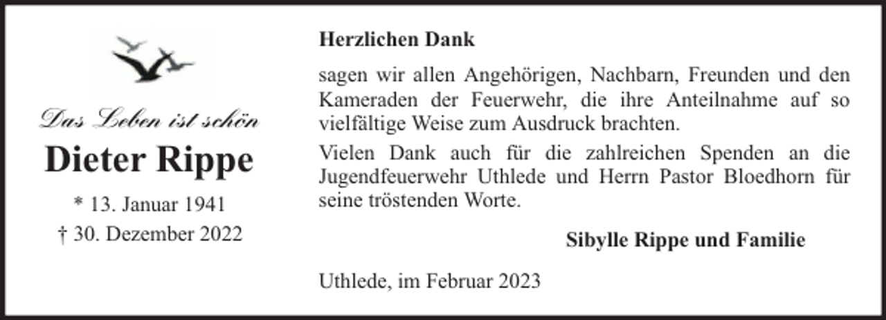 <p>Herzlichen Dank</p><p>Das Leben ist schön</p><p>Dieter Rippe<br />* 13. Januar 1941<br />† 30. Dezember 2022</p><p>sagen wir allen Angehörigen, Nachbarn, Freunden und den<br />Kameraden der Feuerwehr, die ihre Anteilnahme auf so<br />vielfältige Weise zum Ausdruck brachten.<br />Vielen Dank auch für die zahlreichen Spenden an die<br />Jugendfeuerwehr Uthlede und Herrn Pastor Bloedhorn für<br />seine tröstenden Worte.<br />Sibylle Rippe und Familie<br />Uthlede, im Februar 2023</p>
