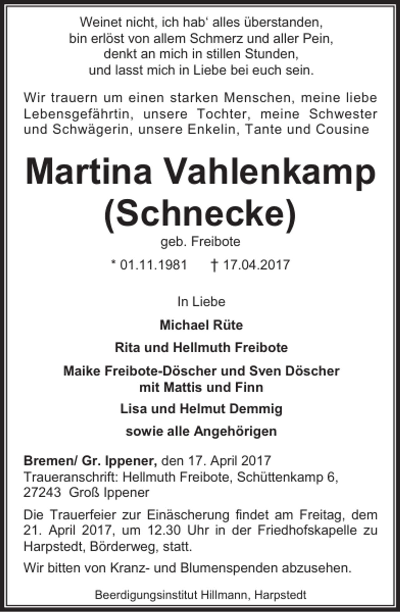 <p>Weinet nicht, ich hab‘ alles überstanden,<br />bin erlöst von allem Schmerz und aller Pein,<br />denkt an mich in stillen Stunden,<br />und lasst mich in Liebe bei euch sein.<br />Wir trauern um einen starken Menschen, meine liebe<br />Lebensgefährtin, unsere Tochter, meine Schwester<br />und Schwägerin, unsere Enkelin, Tante und Cousine</p><p>Martina Vahlenkamp<br />(Schnecke)<br />geb. Freibote</p><p>* 01.11.1981</p><p>† 17.04.2017</p><p>In Liebe<br />Michael Rüte<br />Rita und Hellmuth Freibote<br />Maike Freibote-Döscher und Sven Döscher<br />mit Mattis und Finn<br />Lisa und Helmut Demmig<br />sowie alle Angehörigen<br />Bremen/ Gr. Ippener, den 17. April 2017<br />Traueranschrift: Hellmuth Freibote, Schüttenkamp 6,<br />27243 Groß Ippener<br />Die Trauerfeier zur Einäscherung findet am Freitag, dem<br />21. April 2017, um 12.30 Uhr in der Friedhofskapelle zu<br />Harpstedt, Börderweg, statt.<br />Wir bitten von Kranz- und Blumenspenden abzusehen.<br />Beerdigungsinstitut Hillmann, Harpstedt</p>