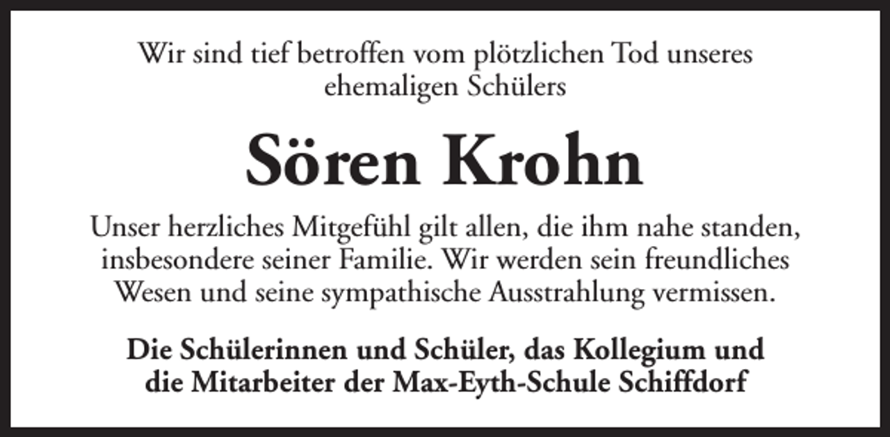 <p>Wir sind tief betroffen vom plötzlichen Tod unseres<br />ehemaligen Schülers</p><p>Sören Krohn</p><p>Unser herzliches Mitgefühl gilt allen, die ihm nahe standen,<br />insbesondere seiner Familie. Wir werden sein freundliches<br />Wesen und seine sympathische Ausstrahlung vermissen.<br />Die Schülerinnen und Schüler, das Kollegium und<br />die Mitarbeiter der Max-Eyth-Schule Schiffdorf</p>