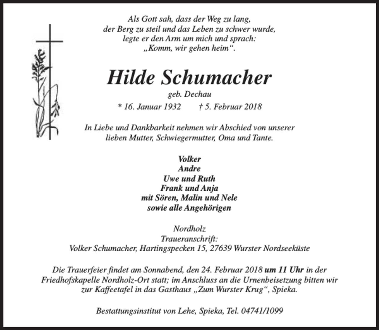 <p>Als Gott sah, dass der Weg zu lang,<br />der Berg zu steil und das Leben zu schwer wurde,<br />legte er den Arm um mich und sprach:<br />„Komm, wir gehen heim“.</p><p>Hilde Schumacher<br />geb. Dechau<br />* 16. Januar 1932<br />† 5. Februar 2018</p><p>In Liebe und Dankbarkeit nehmen wir Abschied von unserer<br />lieben Mutter, Schwiegermutter, Oma und Tante.<br />Volker<br />Andre<br />Uwe und Ruth<br />Frank und Anja<br />mit Sören, Malin und Nele<br />sowie alle Angehörigen<br />Nordholz<br />Traueranschrift:<br />Volker Schumacher, Hartingspecken 15, 27639 Wurster Nordseeküste<br />Die Trauerfeier findet am Sonnabend, den 24. Februar 2018 um 11 Uhr in der<br />Friedhofskapelle Nordholz-Ort statt; im Anschluss an die Urnenbeisetzung bitten wir<br />zur Kaffeetafel in das Gasthaus „Zum Wurster Krug“, Spieka.<br />Bestattungsinstitut von Lehe, Spieka, Tel. 04741/1099</p>