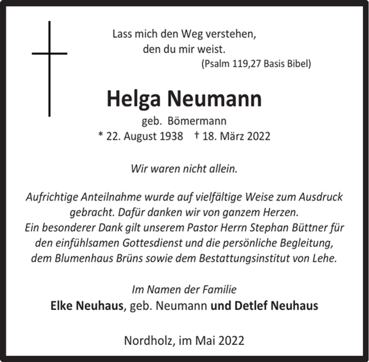 <p>Lass mich den Weg verstehen,<br />den du mir weist.</p><p>(Psalm 119,27 Basis Bibel)</p><p>Helga Neumann</p><p>geb. Bömermann<br />* 22. August 1938 † 18. März 2022<br />Wir waren nicht allein.<br />Aufrichtige Anteilnahme wurde auf vielfältige Weise zum Ausdruck<br />gebracht. Dafür danken wir von ganzem Herzen.<br />Ein besonderer Dank gilt unserem Pastor Herrn Stephan Büttner für<br />den einfühlsamen Gottesdienst und die persönliche Begleitung,<br />dem Blumenhaus Brüns sowie dem Bestattungsinstitut von Lehe.<br />Im Namen der Familie</p><p>Elke Neuhaus, geb. Neumann und Detlef Neuhaus<br />Nordholz, im Mai 2022</p>