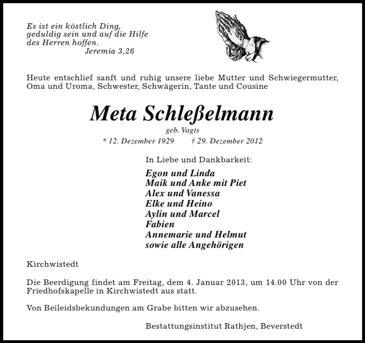 <p>Es ist ein köstlich Ding,<br />geduldig sein und auf die Hilfe<br />des Herren hoffen.<br />Jeremia 3,26<br />Heute entschlief sanft und ruhig unsere liebe Mutter und Schwiegermutter,<br />Oma und Uroma, Schwester, Schwägerin, Tante und Cousine</p><p>Meta Schleßelmann<br />geb. Vagts<br />* 12. Dezember 1929<br />† 29. Dezember 2012<br />In Liebe und Dankbarkeit:</p><p>Egon und Linda<br />Maik und Anke mit Piet<br />Alex und Vanessa<br />Elke und Heino<br />Aylin und Marcel<br />Fabien<br />Annemarie und Helmut<br />sowie alle Angehörigen<br />Kirchwistedt<br />Die Beerdigung findet am Freitag, dem 4. Januar 2013, um 14.00 Uhr von der<br />Friedhofskapelle in Kirchwistedt aus statt.<br />Von Beileidsbekundungen am Grabe bitten wir abzusehen.<br />Bestattungsinstitut Rathjen, Beverstedt</p>