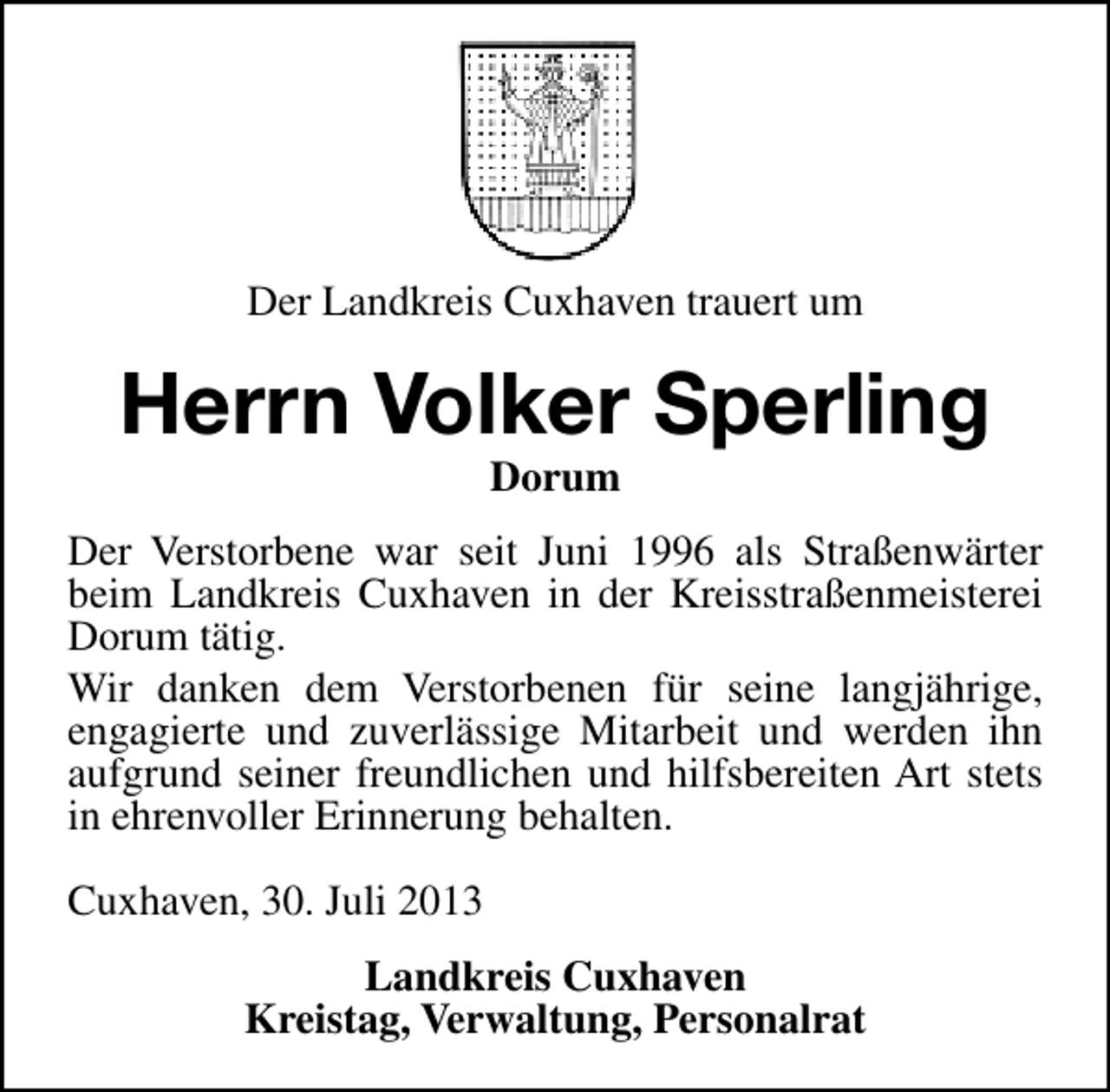<p>Der Landkreis Cuxhaven trauert um</p><p>Herrn Volker Sperling<br />Dorum</p><p>Der Verstorbene war seit Juni 1996 als Straßenwärter<br />beim Landkreis Cuxhaven in der Kreisstraßenmeisterei<br />Dorum tätig.<br />Wir danken dem Verstorbenen für seine langjährige,<br />engagierte und zuverlässige Mitarbeit und werden ihn<br />aufgrund seiner freundlichen und hilfsbereiten Art stets<br />in ehrenvoller Erinnerung behalten.<br />Cuxhaven, 30. Juli 2013<br />Landkreis Cuxhaven<br />Kreistag, Verwaltung, Personalrat</p>