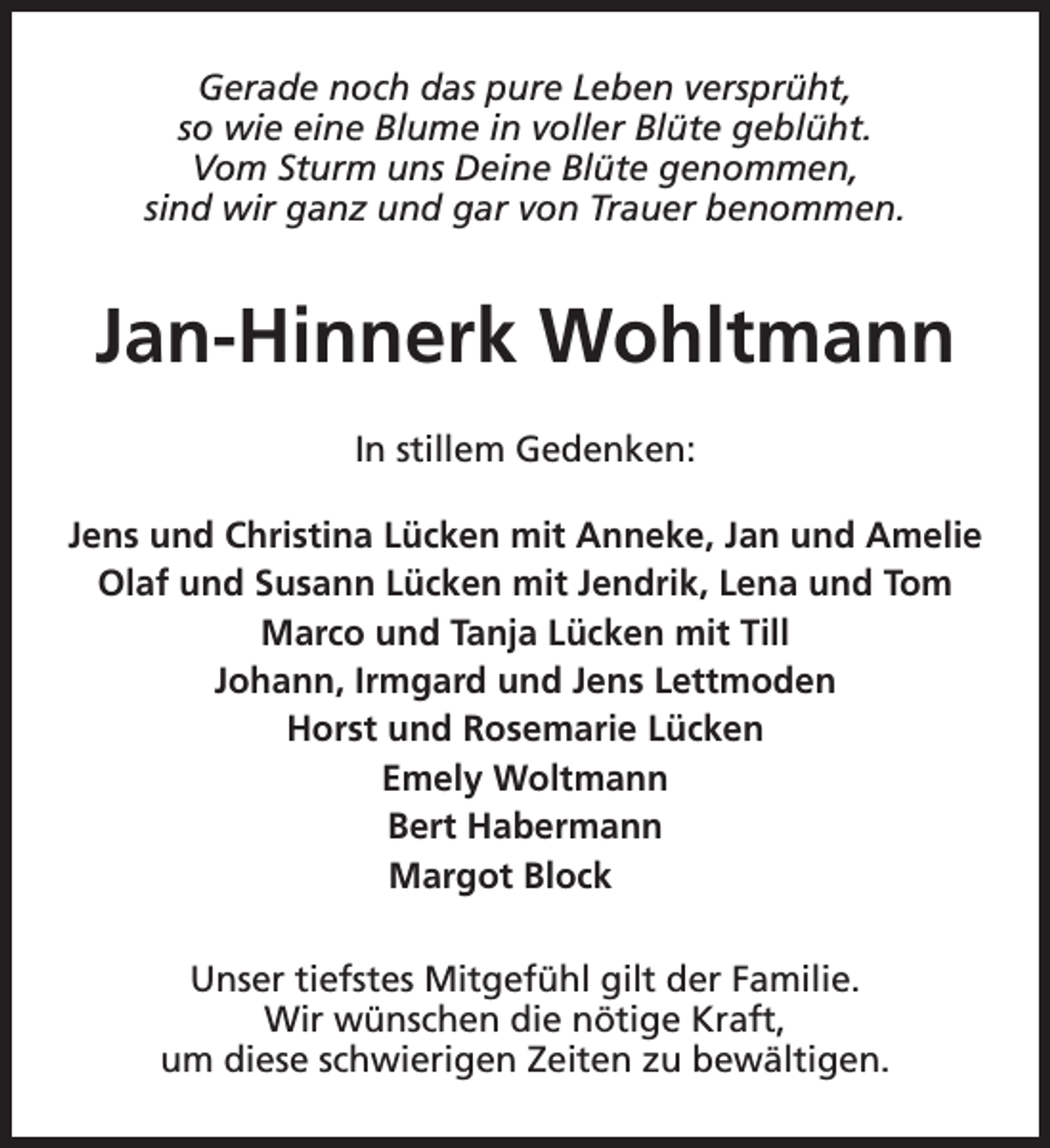 <p>Gerade noch das pure Leben versprüht,<br />so wie eine Blume in voller Blüte geblüht.<br />Vom Sturm uns Deine Blüte genommen,<br />sind wir ganz und gar von Trauer benommen.</p><p>Jan-Hinnerk Wohltmann<br />In stillem Gedenken:<br />Jens und Christina Lücken mit Anneke, Jan und Amelie<br />Olaf und Susann Lücken mit Jendrik, Lena und Tom<br />Marco und Tanja Lücken mit Till<br />Johann, Irmgard und Jens Lettmoden<br />Horst und Rosemarie Lücken<br />Emely Woltmann<br />Bert Habermann<br />Margot Block<br />Unser tiefstes Mitgefühl gilt der Familie.<br />Wir wünschen die nötige Kraft,<br />um diese schwierigen Zeiten zu bewältigen.</p>