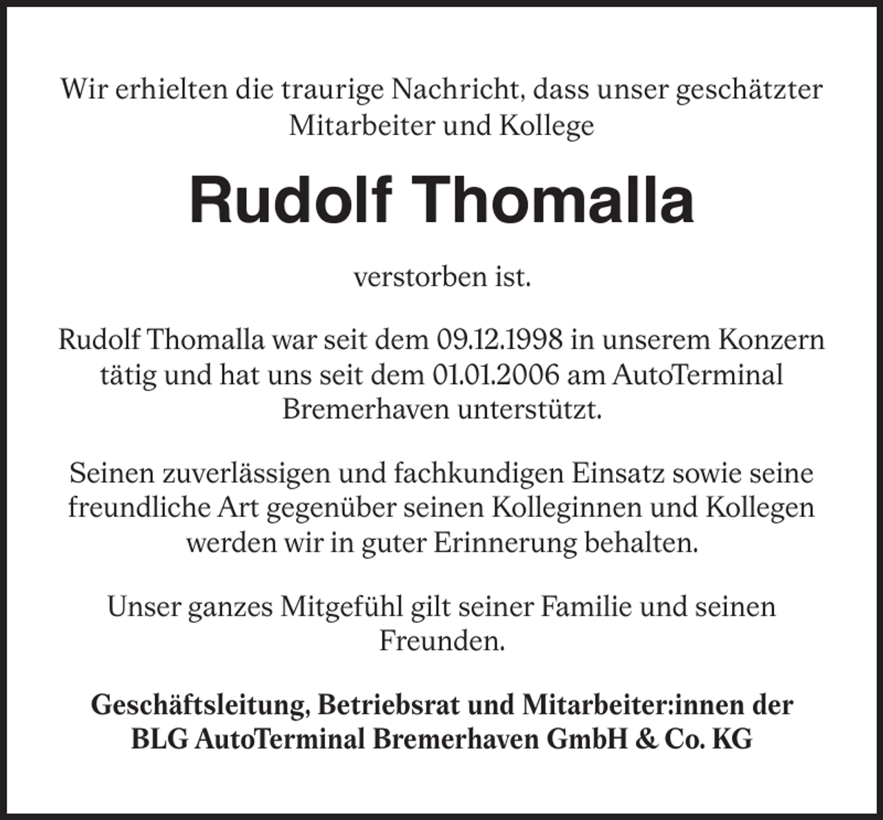 <p>Wir erhielten die traurige Nachricht, dass unser geschätzter<br />Mitarbeiter und Kollege</p><p>Rudolf Thomalla<br />verstorben ist.<br />Rudolf Thomalla war seit dem 09.12.1998 in unserem Konzern<br />tätig und hat uns seit dem 01.01.2006 am AutoTerminal<br />Bremerhaven unterstützt.<br />Seinen zuverlässigen und fachkundigen Einsatz sowie seine<br />freundliche Art gegenüber seinen Kolleginnen und Kollegen<br />werden wir in guter Erinnerung behalten.<br />Unser ganzes Mitgefühl gilt seiner Familie und seinen<br />Freunden.<br />Geschäftsleitung, Betriebsrat und Mitarbeiter:innen der<br />BLG AutoTerminal Bremerhaven GmbH &amp; Co. KG</p>