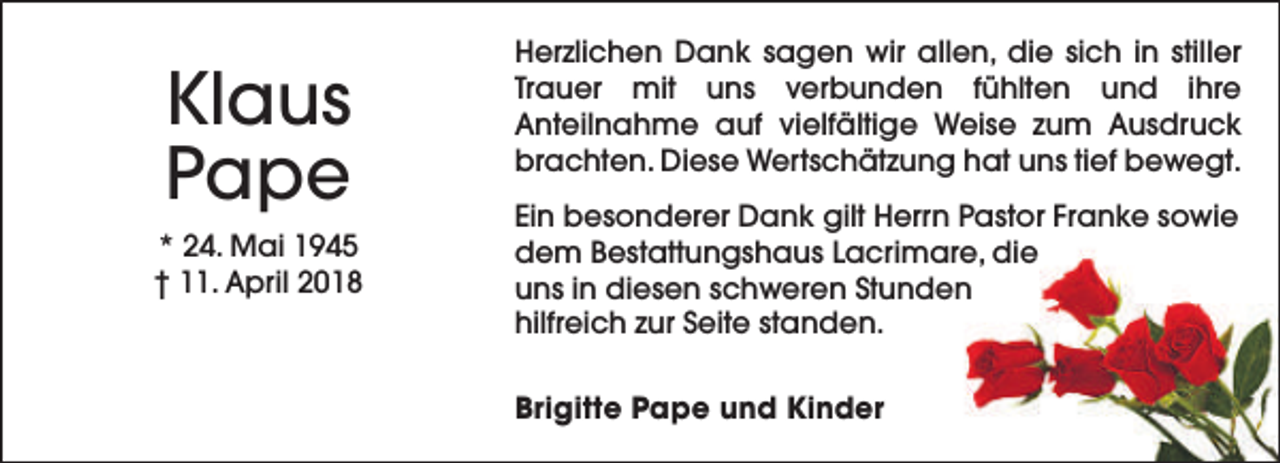 <p>Klaus<br />Pape<br />* 24. Mai 1945<br />† 11. April 2018</p><p>Herzlichen Dank sagen wir allen, die sich in stiller<br />Trauer mit uns verbunden fühlten und ihre<br />Anteilnahme auf vielfältige Weise zum Ausdruck<br />brachten. Diese Wertschätzung hat uns tief bewegt.<br />Ein besonderer Dank gilt Herrn Pastor Franke sowie<br />dem Bestattungshaus Lacrimare, die<br />uns in diesen schweren Stunden<br />hilfreich zur Seite standen.<br />Brigitte Pape und Kinder</p>