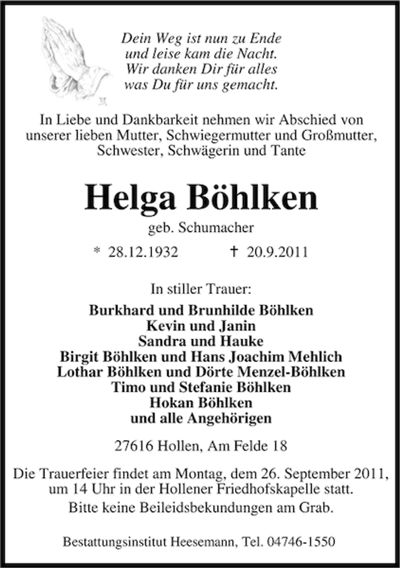 <p>Dein Weg ist nun zu Ende<br />und leise kam die Nacht.<br />Wir danken Dir für alles<br />was Du für uns gemacht.<br />In Liebe und Dankbarkeit nehmen wir Abschied von<br />unserer lieben Mutter, Schwiegermutter und Großmutter,<br />Schwester, Schwägerin und Tante</p><p>Helga Böhlken<br />geb. Schumacher<br />* 28.12.1930.9.2011</p><p>In stiller Trauer:<br />Burkhard und Brunhilde Böhlken<br />Kevin und Janin<br />Sandra und Hauke<br />Birgit Böhlken und Hans Joachim Mehlich<br />Lothar Böhlken und Dörte Menzel-Böhlken<br />Timo und Stefanie Böhlken<br />Hokan Böhlken<br />und alle Angehörigen<br />27616 Hollen, Am Felde 18<br />Die Trauerfeier findet am Montag, dem 26. September 2011,<br />um 14 Uhr in der Hollener Friedhofskapelle statt.<br />Bitte keine Beileidsbekundungen am Grab.<br />Bestattungsinstitut Heesemann, Tel. 04746-1550</p>