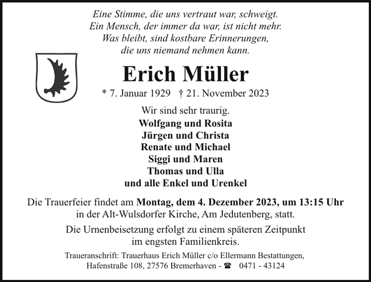 <p>Eine Stimme, die uns vertraut war, schweigt.<br />Ein Mensch, der immer da war, ist nicht mehr.<br />Was bleibt, sind kostbare Erinnerungen,<br />die uns niemand nehmen kann.</p><p>Erich Müller</p><p>* 7. Januar 1929 † 21. November 2023<br />Wir sind sehr traurig.<br />Wolfgang und Rosita<br />Jürgen und Christa<br />Renate und Michael<br />Siggi und Maren<br />Thomas und Ulla<br />und alle Enkel und Urenkel<br />Die Trauerfeier findet am Montag, dem 4. Dezember 2023, um 13:15 Uhr<br />in der Alt-Wulsdorfer Kirche, Am Jedutenberg, statt.<br />Die Urnenbeisetzung erfolgt zu einem späteren Zeitpunkt<br />im engsten Familienkreis.<br />Traueranschrift: Trauerhaus Erich Müller c/o Ellermann Bestattungen,<br />Hafenstraße 108, 27576 Bremerhaven - ( 0471 - 43124</p>